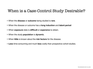 When is a Case-Control Study Desirable?
When the disease or outcome being studied is rare.
When the disease or outcome has a long induction and latent period
When exposure data is difficult or expensive to obtain.
When the study population is dynamic.
When little is known about the risk factors for the disease.
Less time-consuming and much less costly than prospective cohort studies.
http://sphweb.bumc.bu.edu/
 