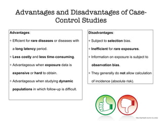Advantages and Disadvantages of Case-
Control Studies
Advantages:
Efficient for rare diseases or diseases with
a long latency period.
Less costly and less time-consuming.
Advantageous when exposure data is
expensive or hard to obtain.
Advantageous when studying dynamic
populations in which follow-up is difficult.
Disadvantages:
Subject to selection bias.
Inefficient for rare exposures.
Information on exposure is subject to
observation bias.
They generally do not allow calculation
of incidence (absolute risk).
http://sphweb.bumc.bu.edu/
 