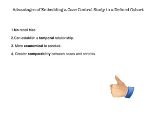 Advantages of Embedding a Case-Control Study in a Deﬁned Cohort
1.No recall bias.
2.Can establish a temporal relationship.
3. More economical to conduct.
4. Greater comparability between cases and controls.
 