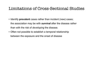 Limitations of Cross-Sectional Studies
Identify prevalent cases rather than incident (new) cases;
the association may be with survival after the disease rather
than with the risk of developing the disease.
Often not possible to establish a temporal relationship
between the exposure and the onset of disease
 