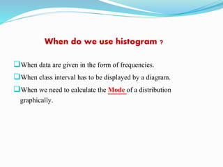 When do we use histogram ?
When data are given in the form of frequencies.
When class interval has to be displayed by a diagram.
When we need to calculate the Mode of a distribution
graphically.
 