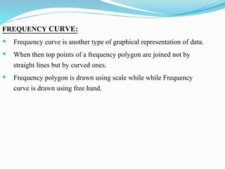 FREQUENCY CURVE:
 Frequency curve is another type of graphical representation of data.
 When then top points of a frequency polygon are joined not by
straight lines but by curved ones.
 Frequency polygon is drawn using scale while while Frequency
curve is drawn using free hand.
 