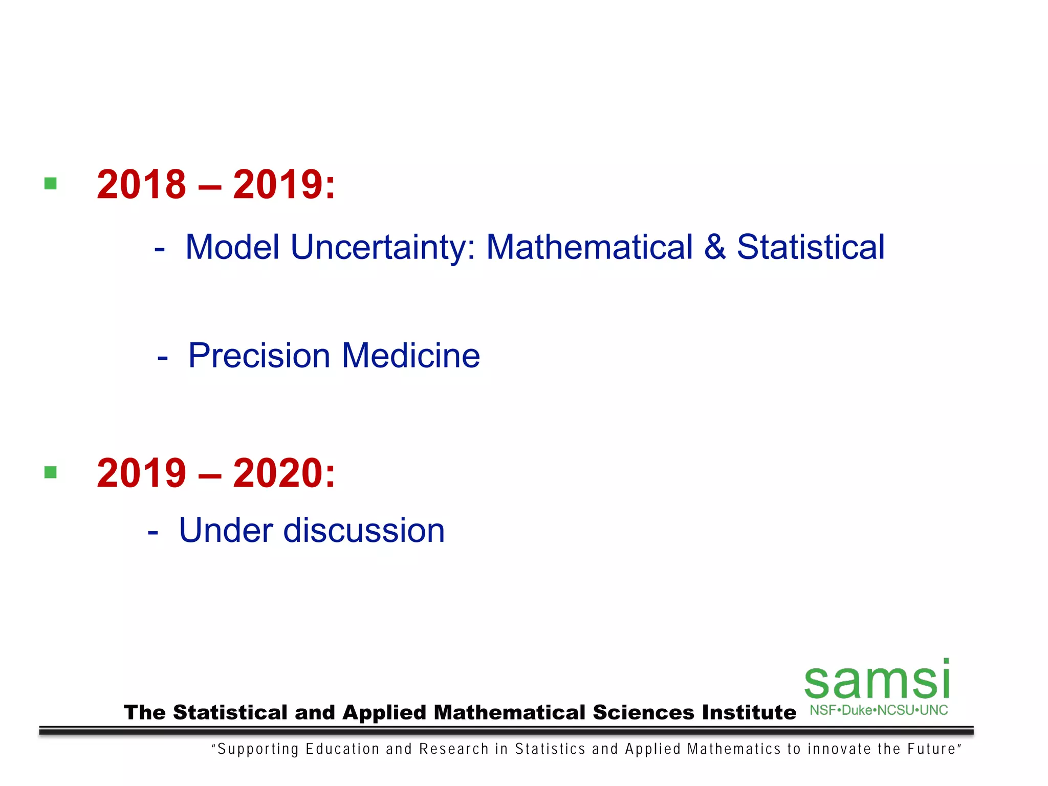 “Supporting Education and Research in Statistics and Applied Mathematics to innovate the Future”
The Statistical and Applied Mathematical Sciences Institute
 2018 – 2019:
- Model Uncertainty: Mathematical & Statistical
- Precision Medicine
 2019 – 2020:
- Under discussion
 