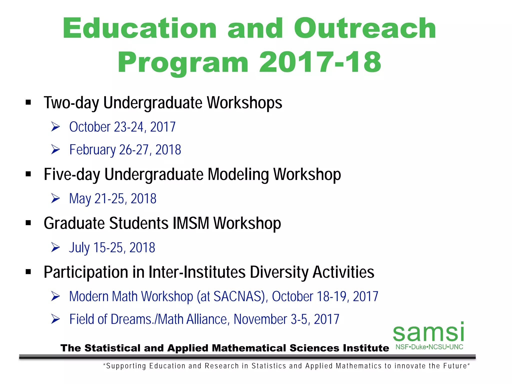 Education and Outreach
Program 2017-18
“Supporting Education and Research in Statistics and Applied Mathematics to innovate the Future”
The Statistical and Applied Mathematical Sciences Institute
 Two-day Undergraduate Workshops
 October 23-24, 2017
 February 26-27, 2018
 Five-day Undergraduate Modeling Workshop
 May 21-25, 2018
 Graduate Students IMSM Workshop
 July 15-25, 2018
 Participation in Inter-Institutes Diversity Activities
 Modern Math Workshop (at SACNAS), October 18-19, 2017
 Field of Dreams./Math Alliance, November 3-5, 2017
 