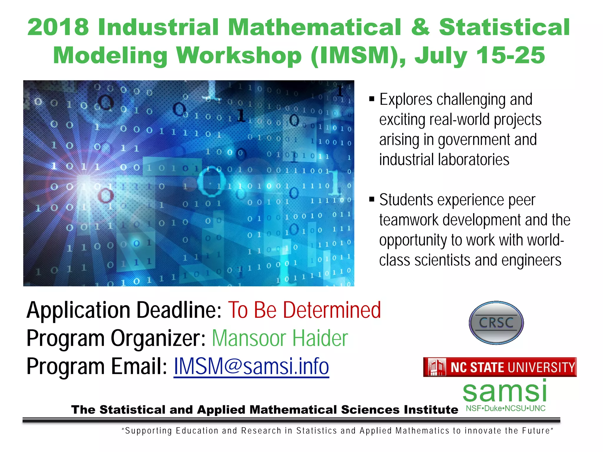 “Supporting Education and Research in Statistics and Applied Mathematics to innovate the Future”
The Statistical and Applied Mathematical Sciences Institute
2018 Industrial Mathematical & Statistical
Modeling Workshop (IMSM), July 15-25
 Explores challenging and
exciting real-world projects
arising in government and
industrial laboratories
 Students experience peer
teamwork development and the
opportunity to work with world-
class scientists and engineers
Application Deadline: To Be Determined
Program Organizer: Mansoor Haider
Program Email: IMSM@samsi.info
 