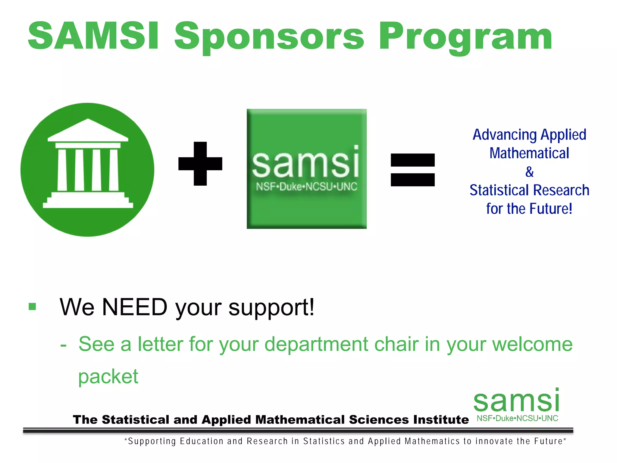 SAMSI Sponsors Program
“Supporting Education and Research in Statistics and Applied Mathematics to innovate the Future”
The Statistical and Applied Mathematical Sciences Institute
 We NEED your support!
- See a letter for your department chair in your welcome
packet
+ =
Advancing Applied
Mathematical
&
Statistical Research
for the Future!
 