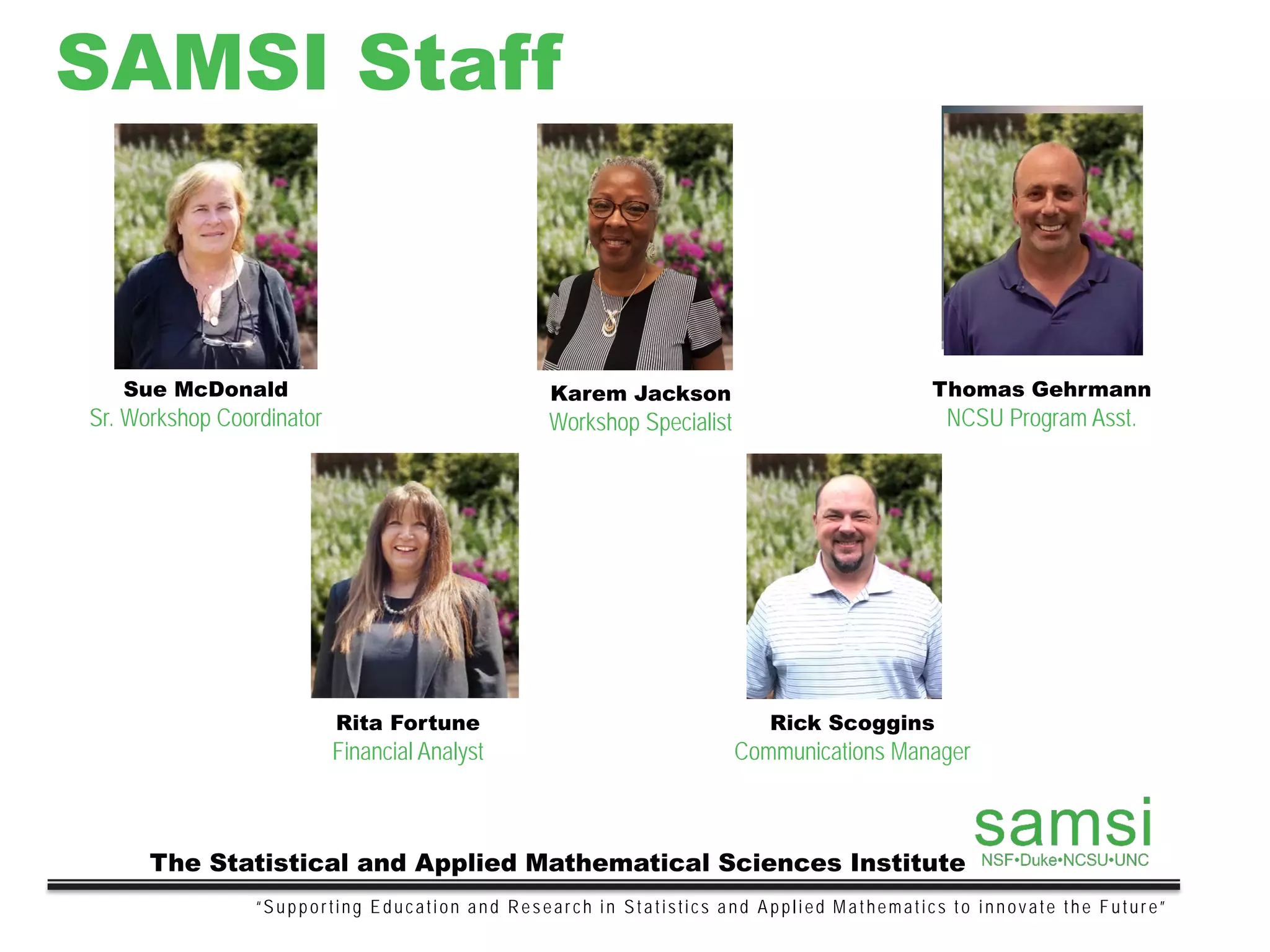 SAMSI Staff
“Supporting Education and Research in Statistics and Applied Mathematics to innovate the Future”
The Statistical and Applied Mathematical Sciences Institute
Sue McDonald
Sr. Workshop Coordinator
Karem Jackson
Workshop Specialist
Thomas Gehrmann
NCSU Program Asst.
Rita Fortune
Financial Analyst
Rick Scoggins
Communications Manager
 