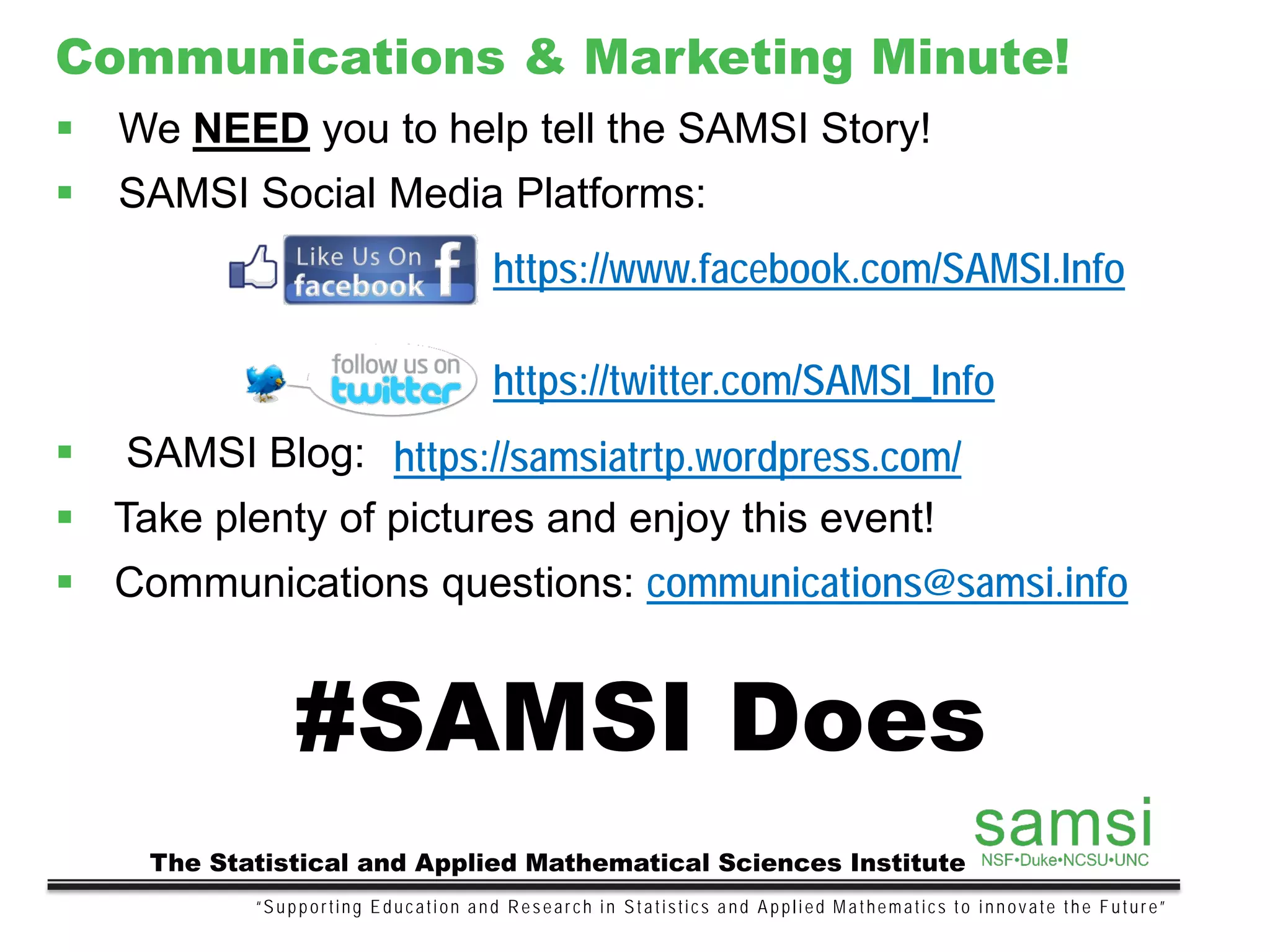 “Supporting Education and Research in Statistics and Applied Mathematics to innovate the Future”
The Statistical and Applied Mathematical Sciences Institute
Communications & Marketing Minute!
 We NEED you to help tell the SAMSI Story!
 SAMSI Social Media Platforms:
 SAMSI Blog:
 Take plenty of pictures and enjoy this event!
 Communications questions: communications@samsi.info
#SAMSI Does
https://twitter.com/SAMSI_Info
https://www.facebook.com/SAMSI.Info
https://samsiatrtp.wordpress.com/
 