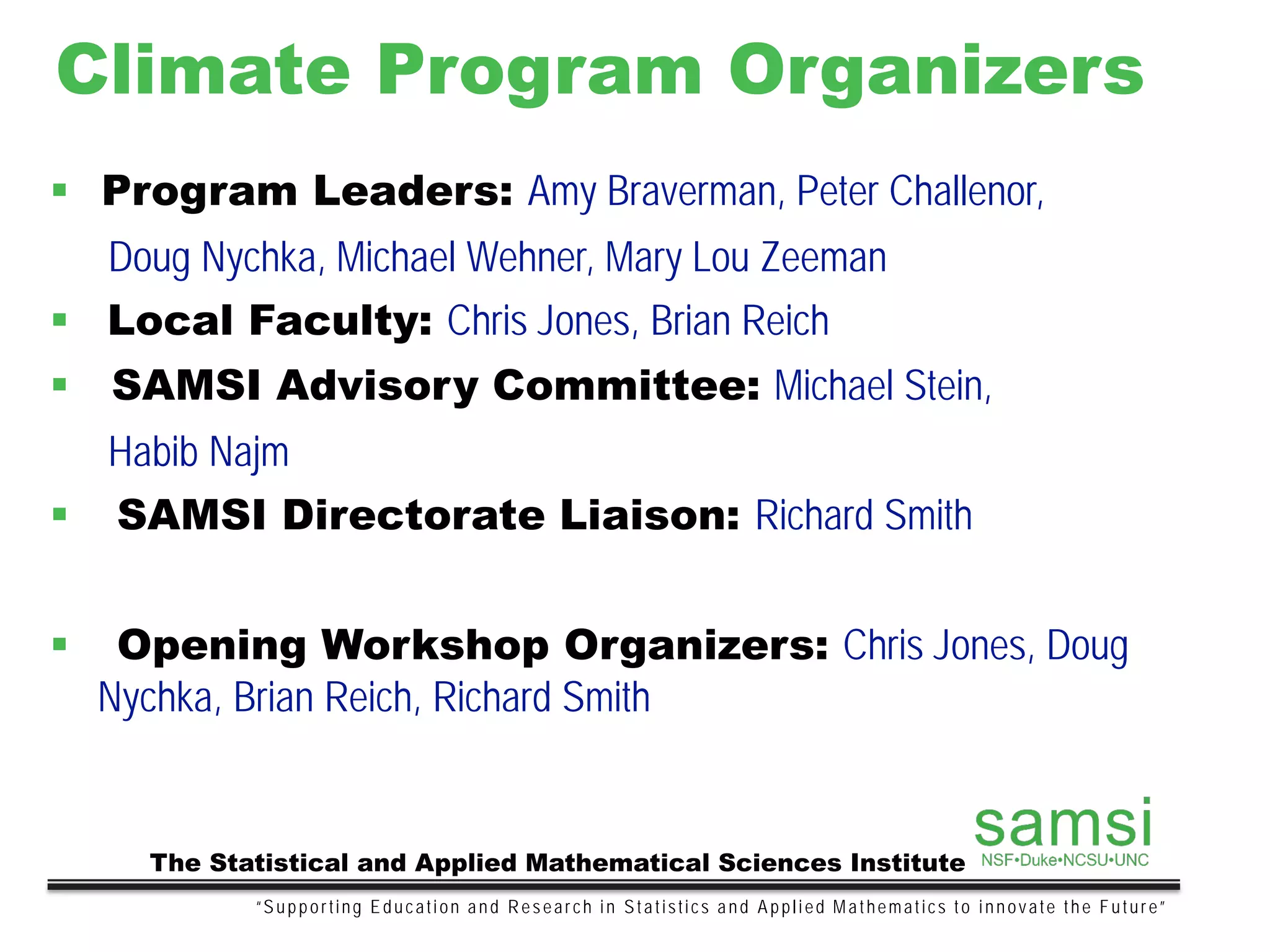Climate Program Organizers
“Supporting Education and Research in Statistics and Applied Mathematics to innovate the Future”
The Statistical and Applied Mathematical Sciences Institute
 Program Leaders: Amy Braverman, Peter Challenor,
Doug Nychka, Michael Wehner, Mary Lou Zeeman
 Local Faculty: Chris Jones, Brian Reich
 SAMSI Advisory Committee: Michael Stein,
Habib Najm
 SAMSI Directorate Liaison: Richard Smith
 Opening Workshop Organizers: Chris Jones, Doug
Nychka, Brian Reich, Richard Smith
 
