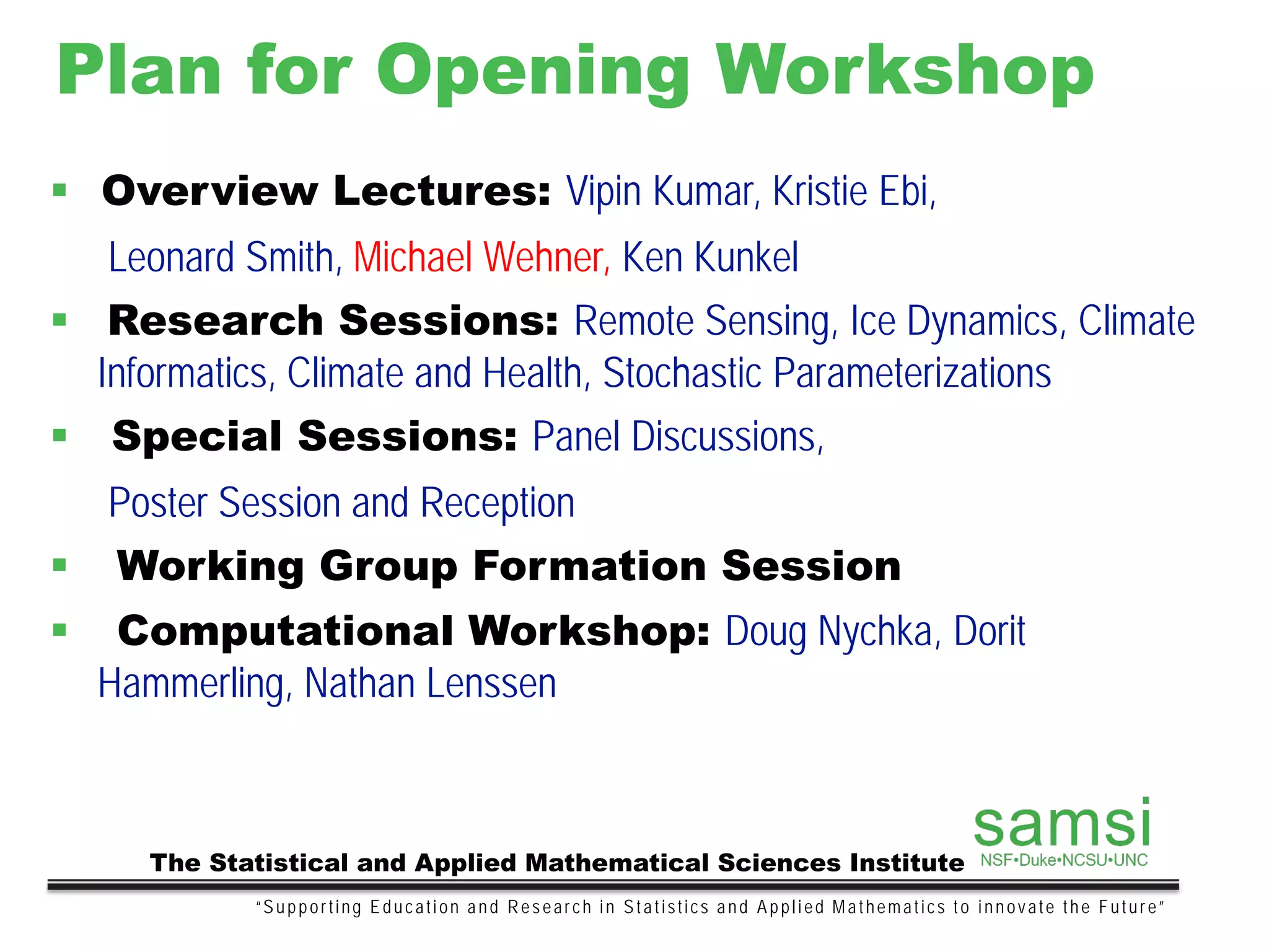 Plan for Opening Workshop
“Supporting Education and Research in Statistics and Applied Mathematics to innovate the Future”
The Statistical and Applied Mathematical Sciences Institute
 Overview Lectures: Vipin Kumar, Kristie Ebi,
Leonard Smith, Michael Wehner, Ken Kunkel
 Research Sessions: Remote Sensing, Ice Dynamics, Climate
Informatics, Climate and Health, Stochastic Parameterizations
 Special Sessions: Panel Discussions,
Poster Session and Reception
 Working Group Formation Session
 Computational Workshop: Doug Nychka, Dorit
Hammerling, Nathan Lenssen
 