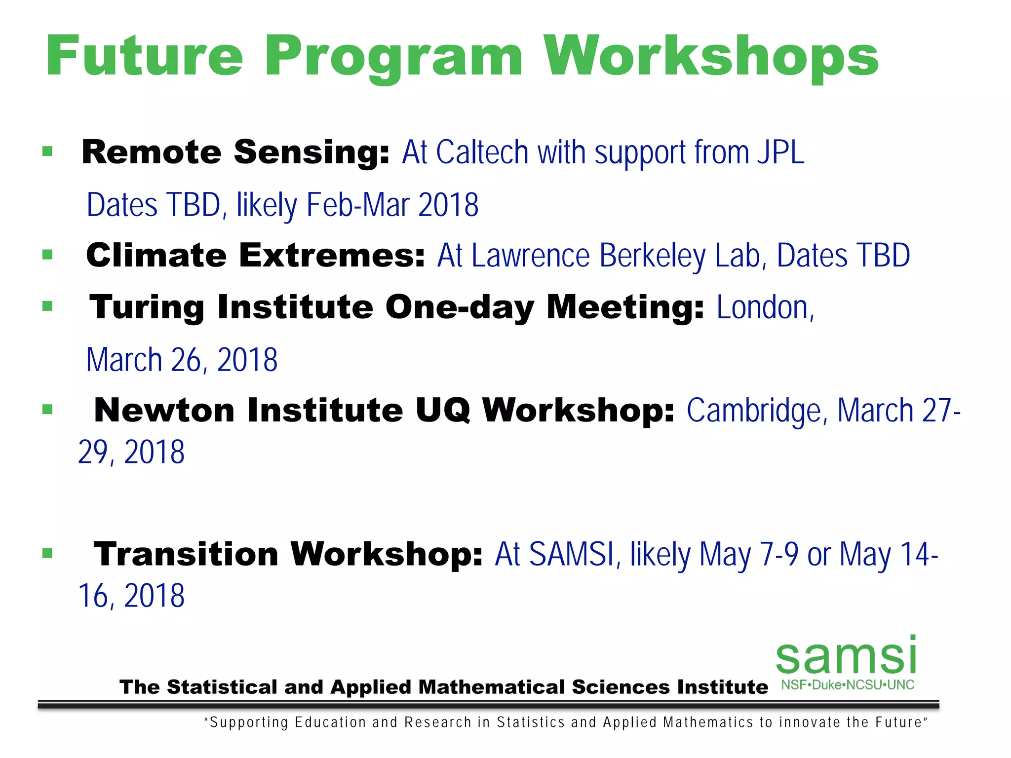 Future Program Workshops
“Supporting Education and Research in Statistics and Applied Mathematics to innovate the Future”
The Statistical and Applied Mathematical Sciences Institute
 Remote Sensing: At Caltech with support from JPL
Dates TBD, likely Feb-Mar 2018
 Climate Extremes: At Lawrence Berkeley Lab, Dates TBD
 Turing Institute One-day Meeting: London,
March 26, 2018
 Newton Institute UQ Workshop: Cambridge, March 27-
29, 2018
 Transition Workshop: At SAMSI, likely May 7-9 or May 14-
16, 2018
 