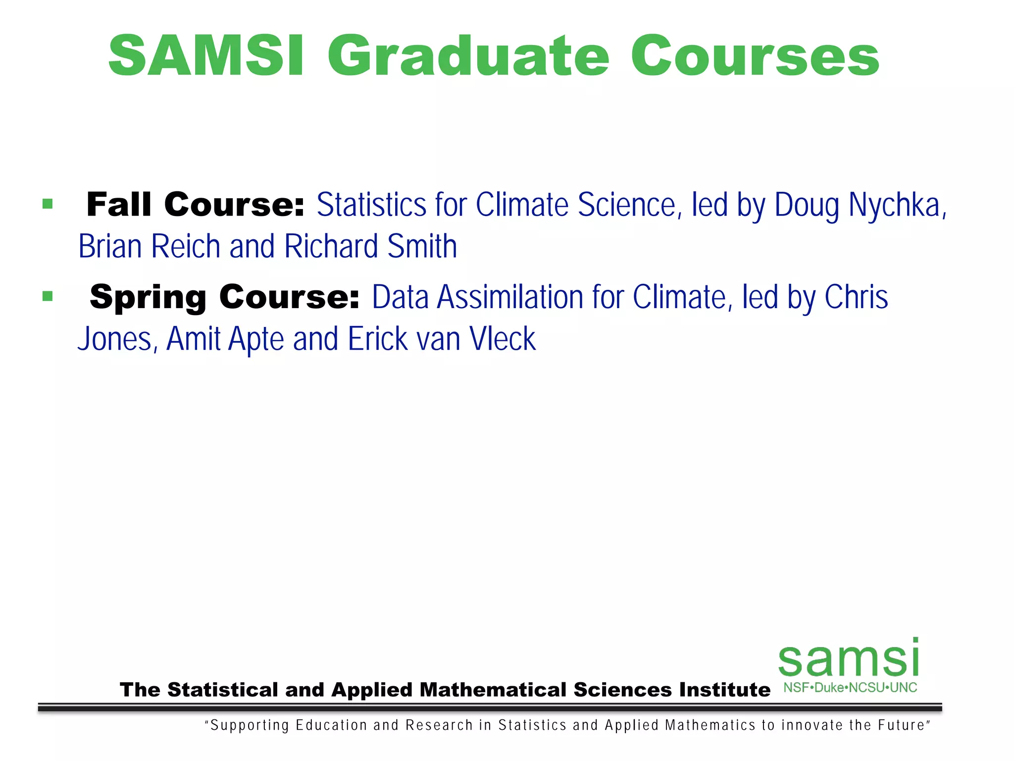 SAMSI Graduate Courses
“Supporting Education and Research in Statistics and Applied Mathematics to innovate the Future”
The Statistical and Applied Mathematical Sciences Institute
 Fall Course: Statistics for Climate Science, led by Doug Nychka,
Brian Reich and Richard Smith
 Spring Course: Data Assimilation for Climate, led by Chris
Jones, Amit Apte and Erick van Vleck
 