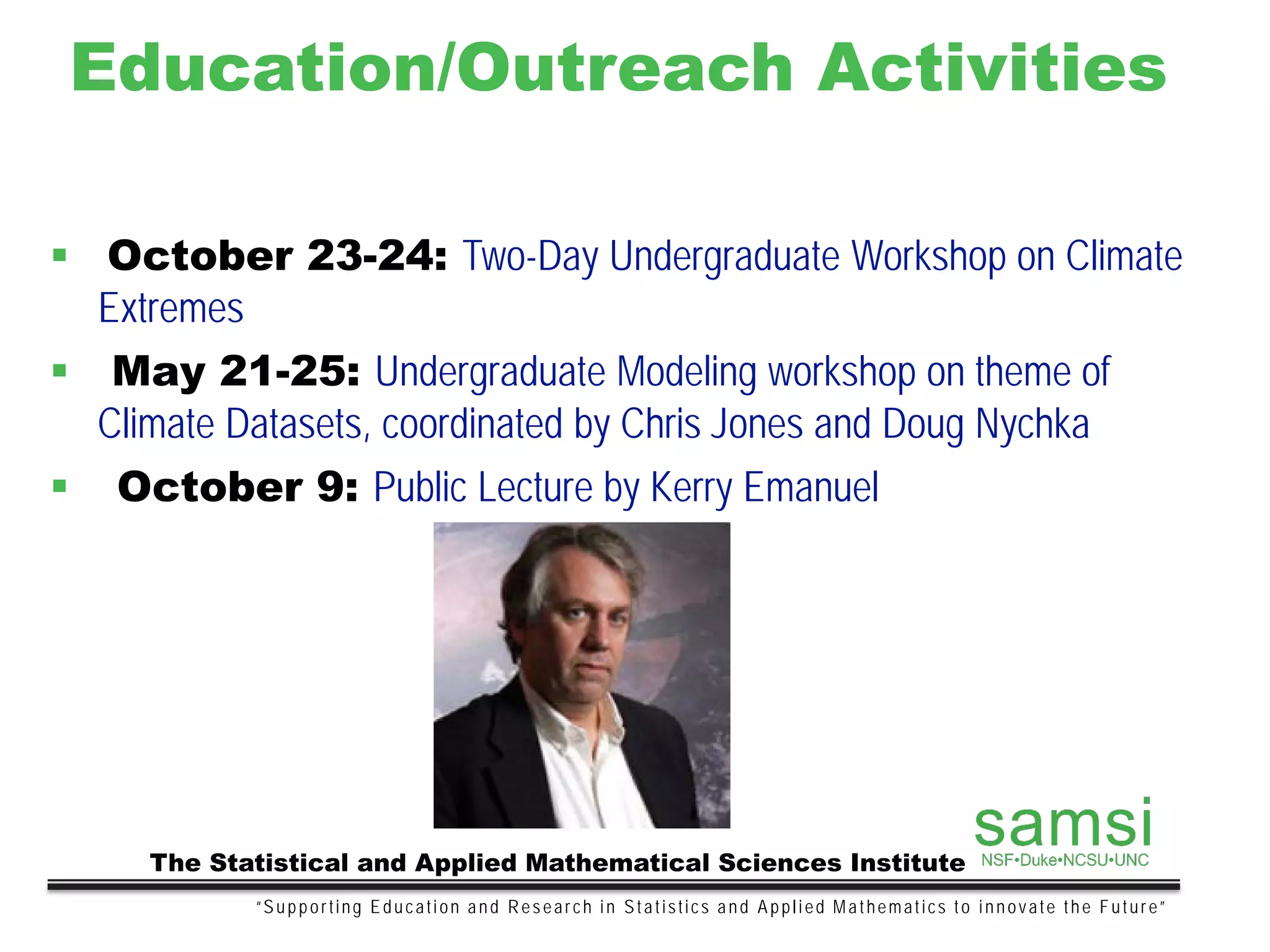 Education/Outreach Activities
“Supporting Education and Research in Statistics and Applied Mathematics to innovate the Future”
The Statistical and Applied Mathematical Sciences Institute
 October 23-24: Two-Day Undergraduate Workshop on Climate
Extremes
 May 21-25: Undergraduate Modeling workshop on theme of
Climate Datasets, coordinated by Chris Jones and Doug Nychka
 October 9: Public Lecture by Kerry Emanuel
 