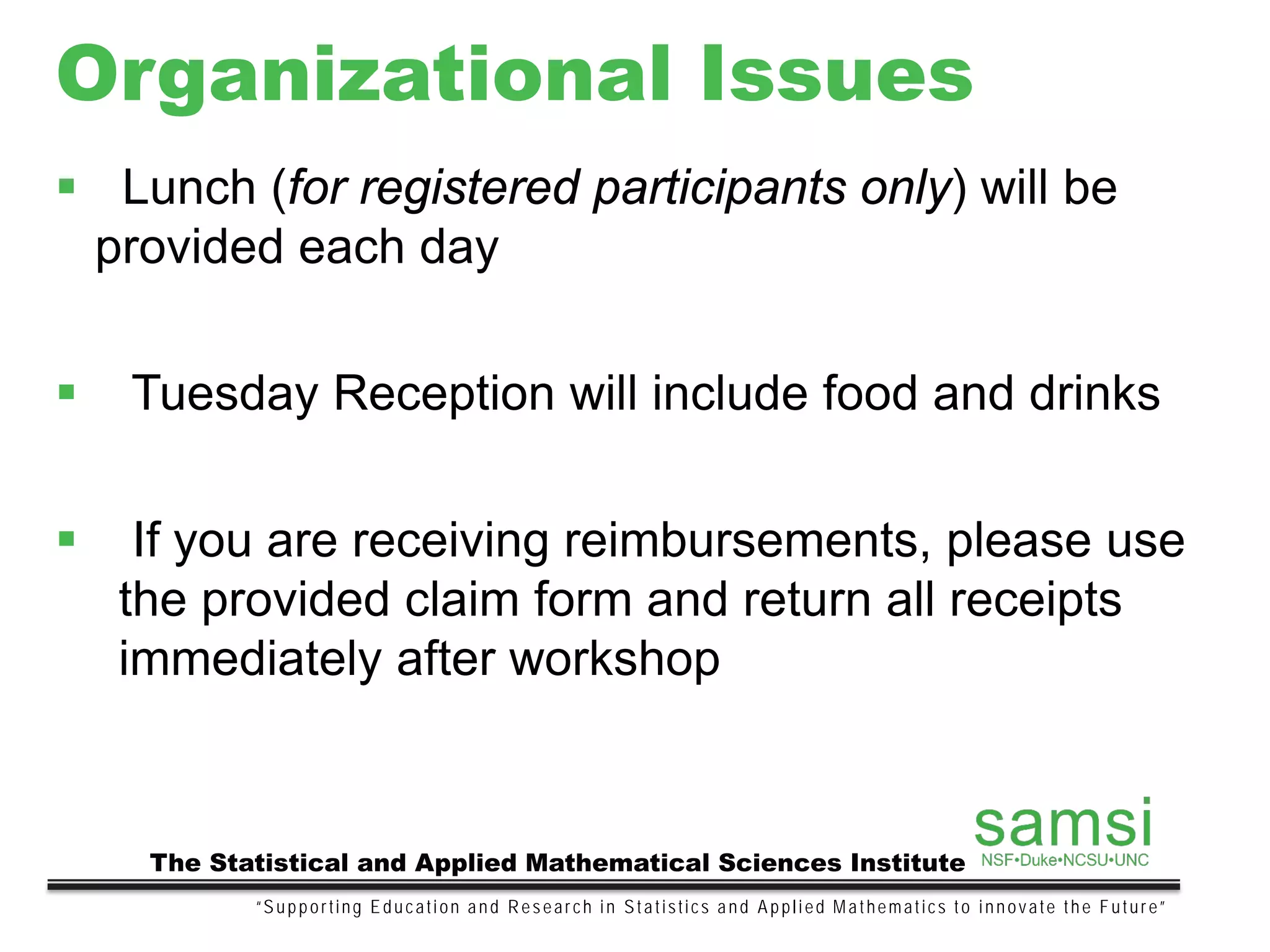 Organizational Issues
“Supporting Education and Research in Statistics and Applied Mathematics to innovate the Future”
The Statistical and Applied Mathematical Sciences Institute
 Lunch (for registered participants only) will be
provided each day
 Tuesday Reception will include food and drinks
 If you are receiving reimbursements, please use
the provided claim form and return all receipts
immediately after workshop
 