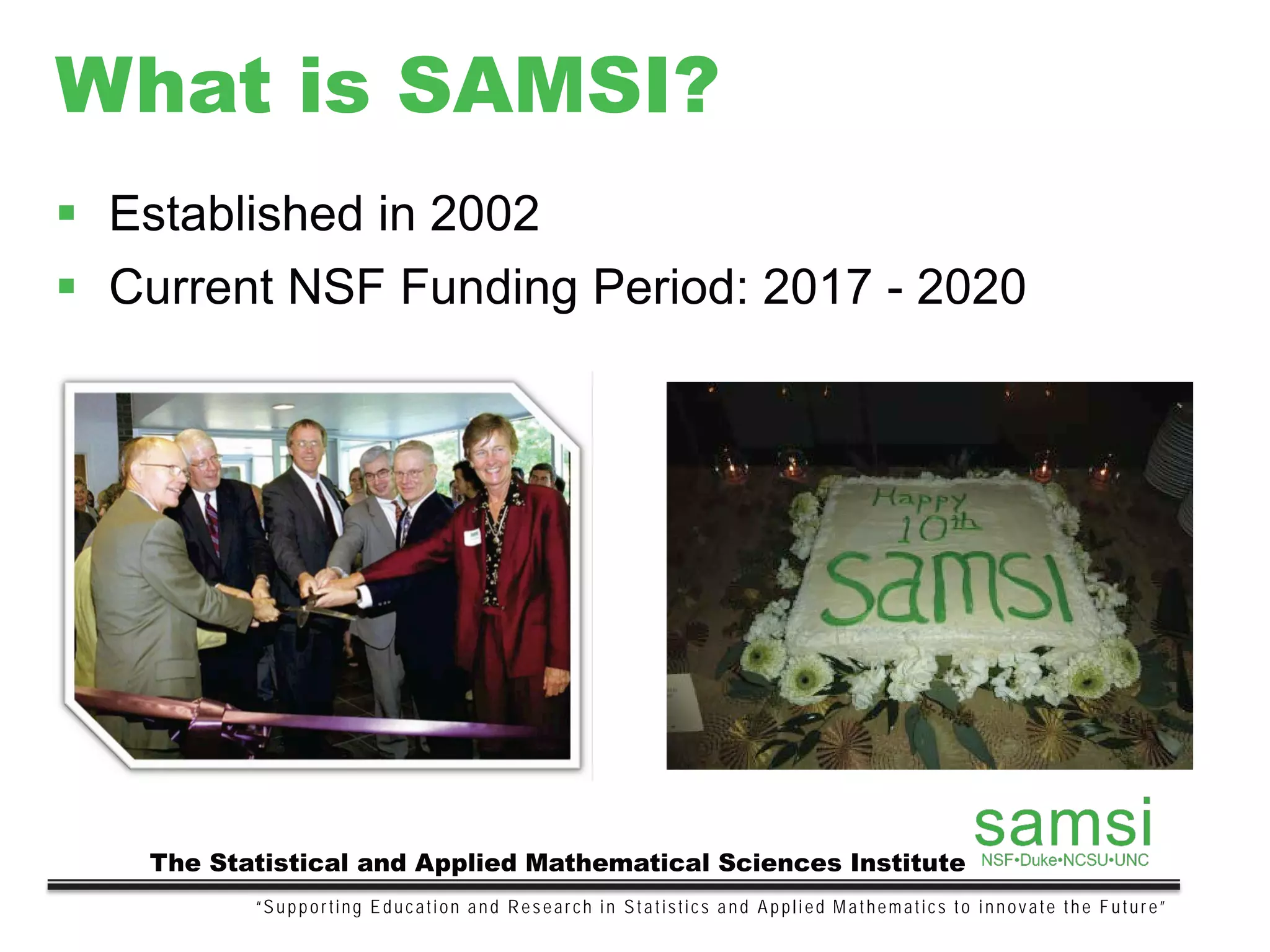 What is SAMSI?
 Established in 2002
 Current NSF Funding Period: 2017 - 2020
“Supporting Education and Research in Statistics and Applied Mathematics to innovate the Future”
The Statistical and Applied Mathematical Sciences Institute
 