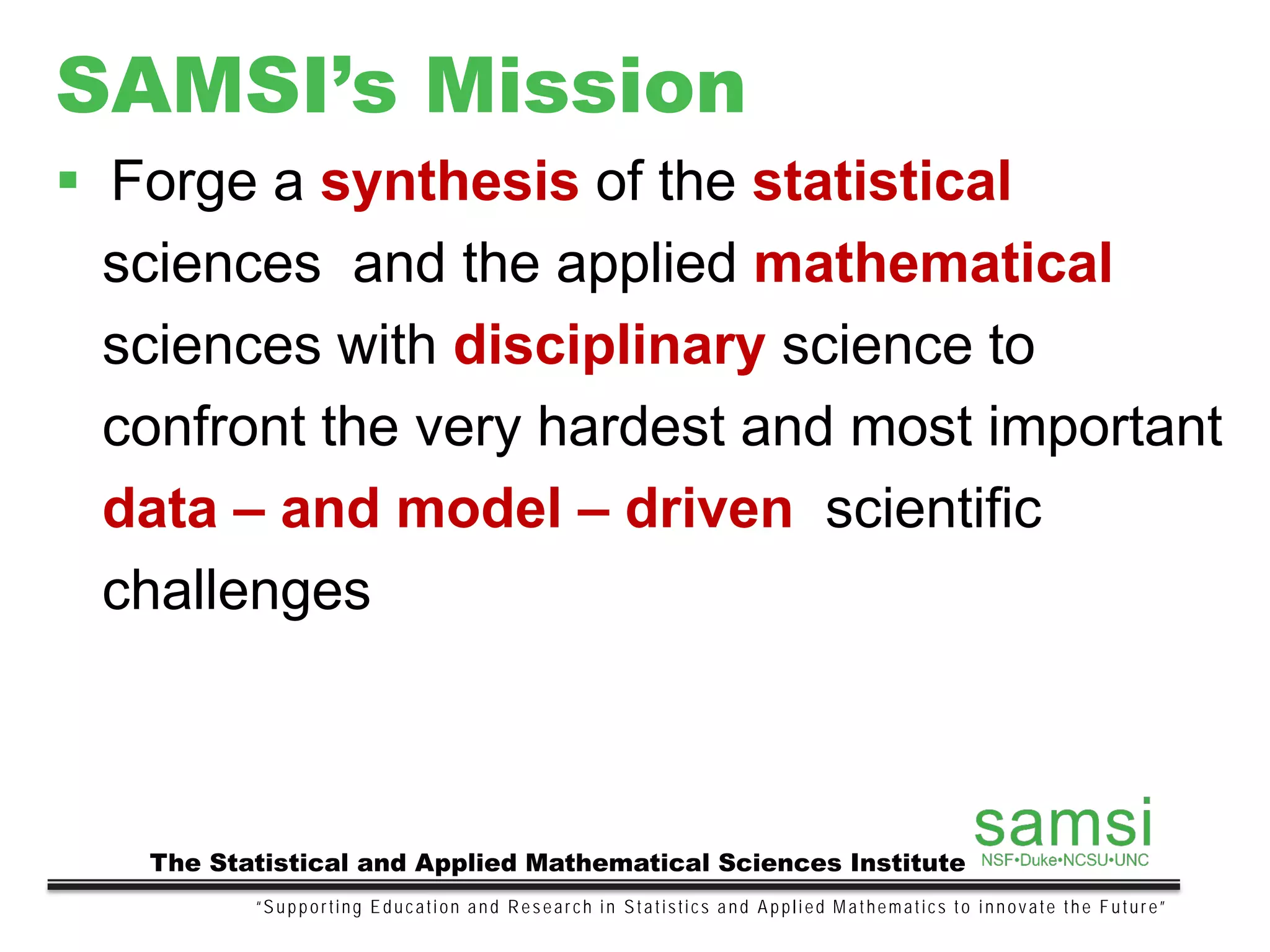 SAMSI’s Mission
“Supporting Education and Research in Statistics and Applied Mathematics to innovate the Future”
The Statistical and Applied Mathematical Sciences Institute
 Forge a synthesis of the statistical
sciences and the applied mathematical
sciences with disciplinary science to
confront the very hardest and most important
data – and model – driven scientific
challenges
 