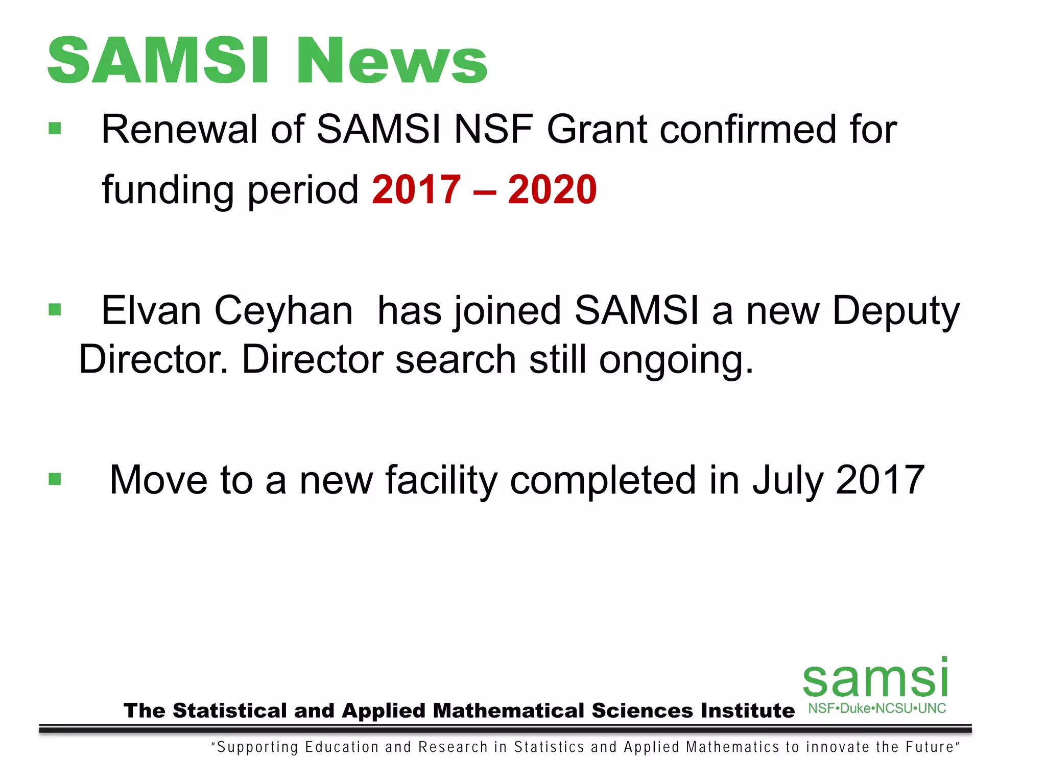 SAMSI News
“Supporting Education and Research in Statistics and Applied Mathematics to innovate the Future”
The Statistical and Applied Mathematical Sciences Institute
 Renewal of SAMSI NSF Grant confirmed for
funding period 2017 – 2020
 Elvan Ceyhan has joined SAMSI a new Deputy
Director. Director search still ongoing.
 Move to a new facility completed in July 2017
 
