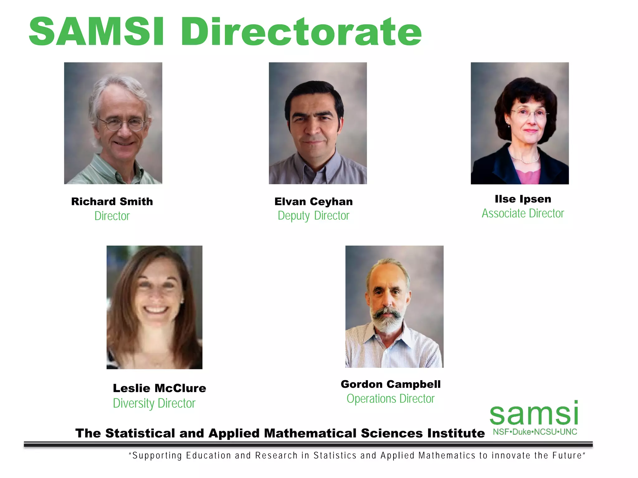 SAMSI Directorate
“Supporting Education and Research in Statistics and Applied Mathematics to innovate the Future”
The Statistical and Applied Mathematical Sciences Institute
Richard Smith
Director
Elvan Ceyhan
Deputy Director
Ilse Ipsen
Associate Director
Gordon Campbell
Operations Director
Leslie McClure
Diversity Director
 