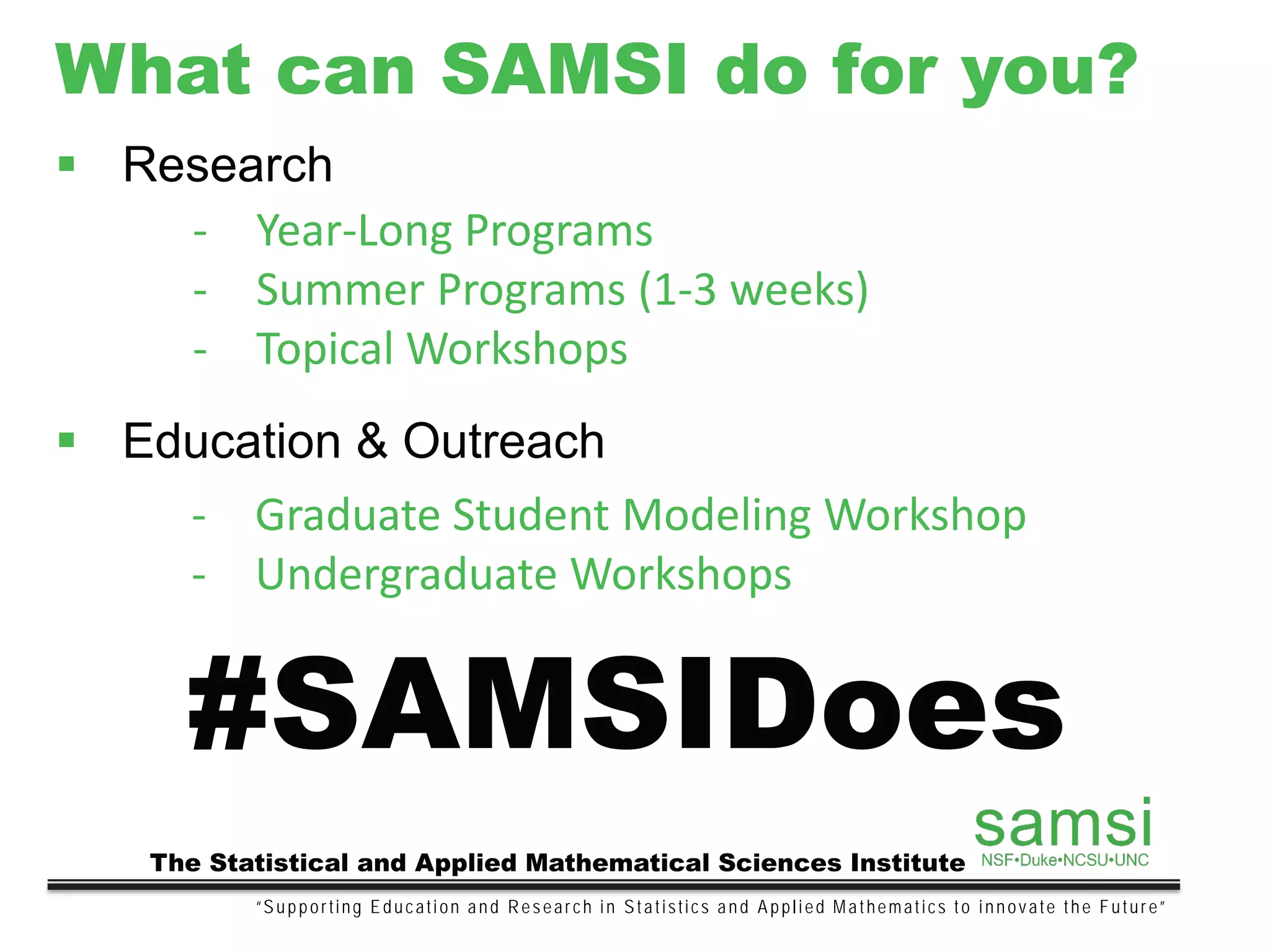 What can SAMSI do for you?
“Supporting Education and Research in Statistics and Applied Mathematics to innovate the Future”
The Statistical and Applied Mathematical Sciences Institute
#SAMSIDoes
 Research
- Year-Long Programs
- Summer Programs (1-3 weeks)
- Topical Workshops
 Education & Outreach
- Graduate Student Modeling Workshop
- Undergraduate Workshops
 