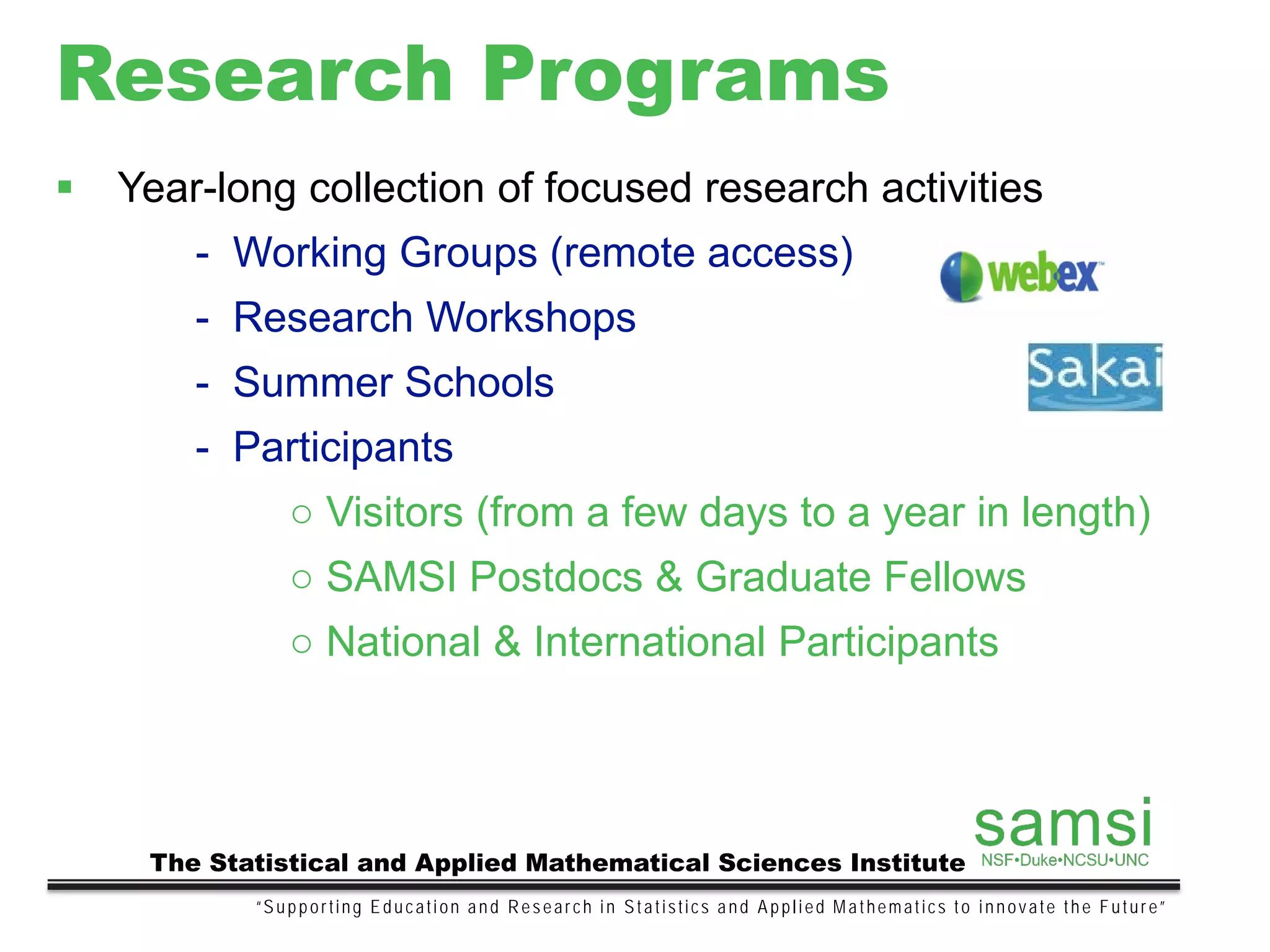 Research Programs
“Supporting Education and Research in Statistics and Applied Mathematics to innovate the Future”
The Statistical and Applied Mathematical Sciences Institute
 Year-long collection of focused research activities
- Working Groups (remote access)
- Research Workshops
- Summer Schools
- Participants
○ Visitors (from a few days to a year in length)
○ SAMSI Postdocs & Graduate Fellows
○ National & International Participants
 