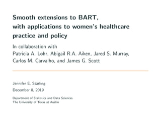 Smooth extensions to BART,
with applications to women’s healthcare
practice and policy
In collaboration with
Patricia A. Lohr, Abigail R.A. Aiken, Jared S. Murray,
Carlos M. Carvalho, and James G. Scott
Jennifer E. Starling
December 8, 2019
Department of Statistics and Data Sciences
The University of Texas at Austin
 