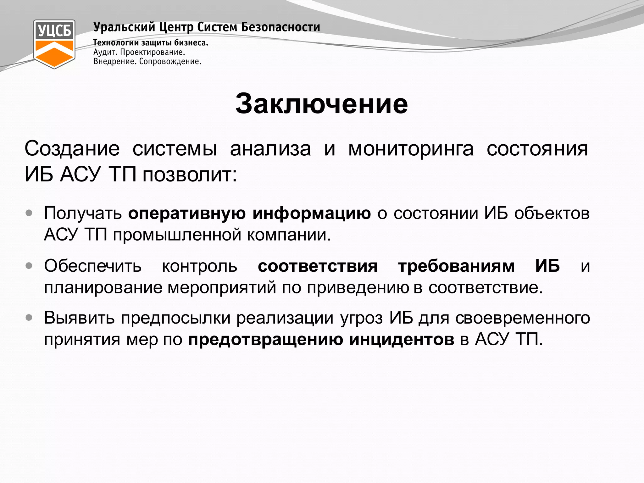Заключение
Создание системы анализа и мониторинга состояния
ИБ АСУ ТП позволит:
— Получать оперативную информацию о состоянии ИБ объектов
АСУ ТП промышленной компании.
— Обеспечить контроль соответствия требованиям ИБ и
планирование мероприятий по приведению в соответствие.
— Выявить предпосылки реализации угроз ИБ для своевременного
принятия мер по предотвращению инцидентов в АСУ ТП.
 