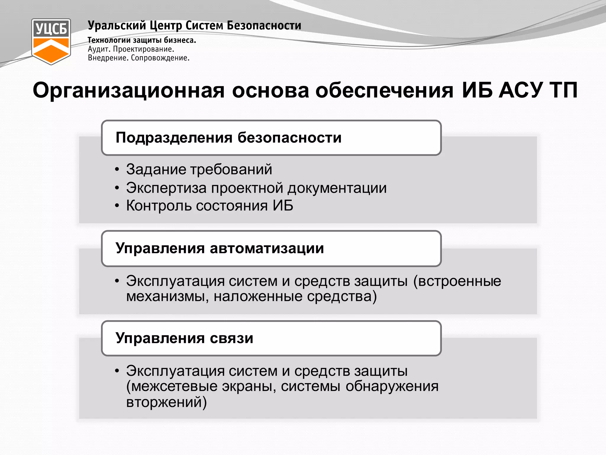 Организационная  основа  обеспечения  ИБ  АСУ  ТП
• Задание  требований
• Экспертиза  проектной  документации
• Контроль  состояния  ИБ
Подразделения  безопасности
• Эксплуатация  систем  и  средств  защиты  (встроенные  
механизмы,  наложенные  средства)
Управления  автоматизации
• Эксплуатация  систем  и  средств  защиты  
(межсетевые  экраны,  системы  обнаружения  
вторжений)
Управления  связи
 