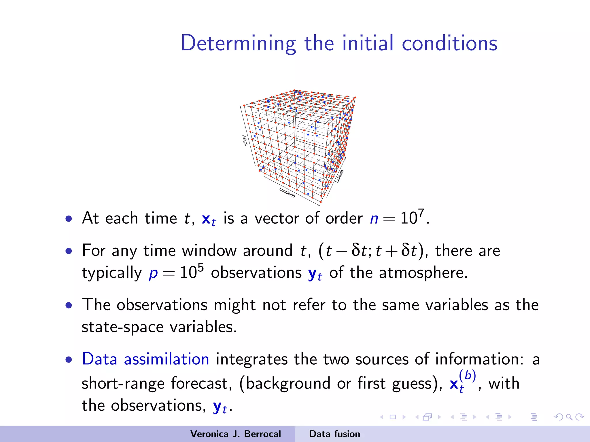 Determining the initial conditions
Longitude
Latitude
Height
• At each time t, xt is a vector of order n = 107.
• For any time window around t, (t −δt;t +δt), there are
typically p = 105 observations yt of the atmosphere.
• The observations might not refer to the same variables as the
state-space variables.
• Data assimilation integrates the two sources of information: a
short-range forecast, (background or ﬁrst guess), x
(b)
t , with
the observations, yt.
Veronica J. Berrocal Data fusion
 