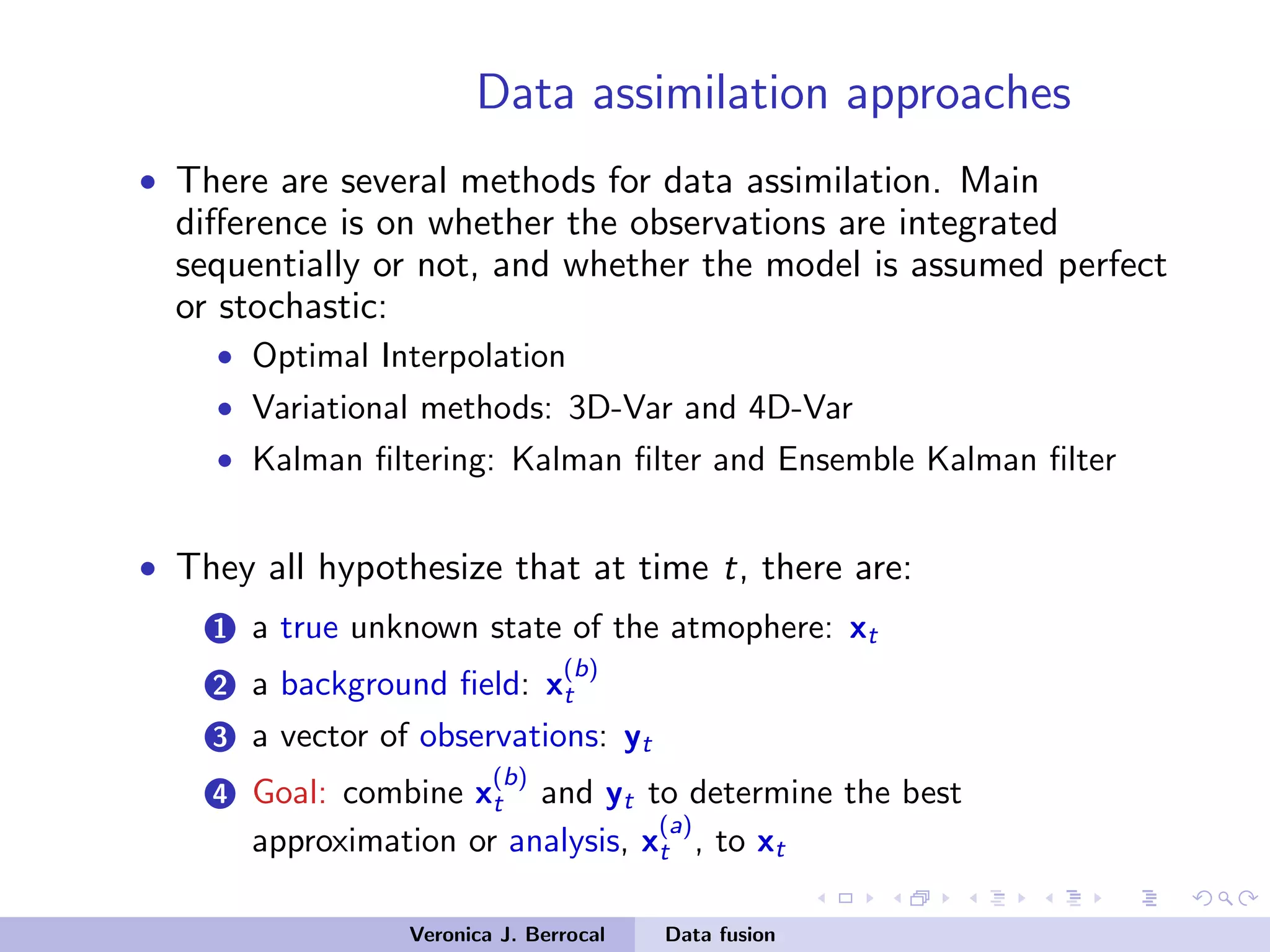 Data assimilation approaches
• There are several methods for data assimilation. Main
diﬀerence is on whether the observations are integrated
sequentially or not, and whether the model is assumed perfect
or stochastic:
• Optimal Interpolation
• Variational methods: 3D-Var and 4D-Var
• Kalman ﬁltering: Kalman ﬁlter and Ensemble Kalman ﬁlter
• They all hypothesize that at time t, there are:
1 a true unknown state of the atmophere: xt
2 a background ﬁeld: x
(b)
t
3 a vector of observations: yt
4 Goal: combine x
(b)
t and yt to determine the best
approximation or analysis, x
(a)
t , to xt
Veronica J. Berrocal Data fusion
 