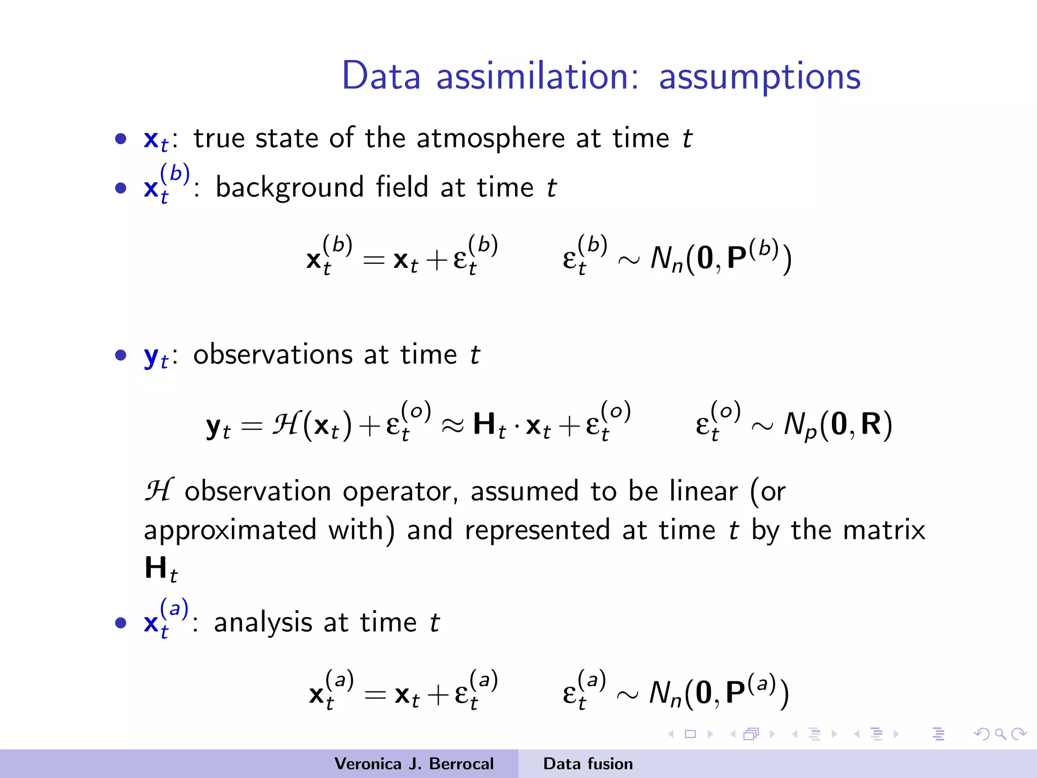 Data assimilation: assumptions
• xt: true state of the atmosphere at time t
• x
(b)
t : background ﬁeld at time t
x
(b)
t = xt +ε
(b)
t ε
(b)
t ∼ Nn(0,P(b)
)
• yt: observations at time t
yt = H (xt)+ε
(o)
t ≈ Ht ·xt +ε
(o)
t ε
(o)
t ∼ Np(0,R)
H observation operator, assumed to be linear (or
approximated with) and represented at time t by the matrix
Ht
• x
(a)
t : analysis at time t
x
(a)
t = xt +ε
(a)
t ε
(a)
t ∼ Nn(0,P(a)
)
Veronica J. Berrocal Data fusion
 