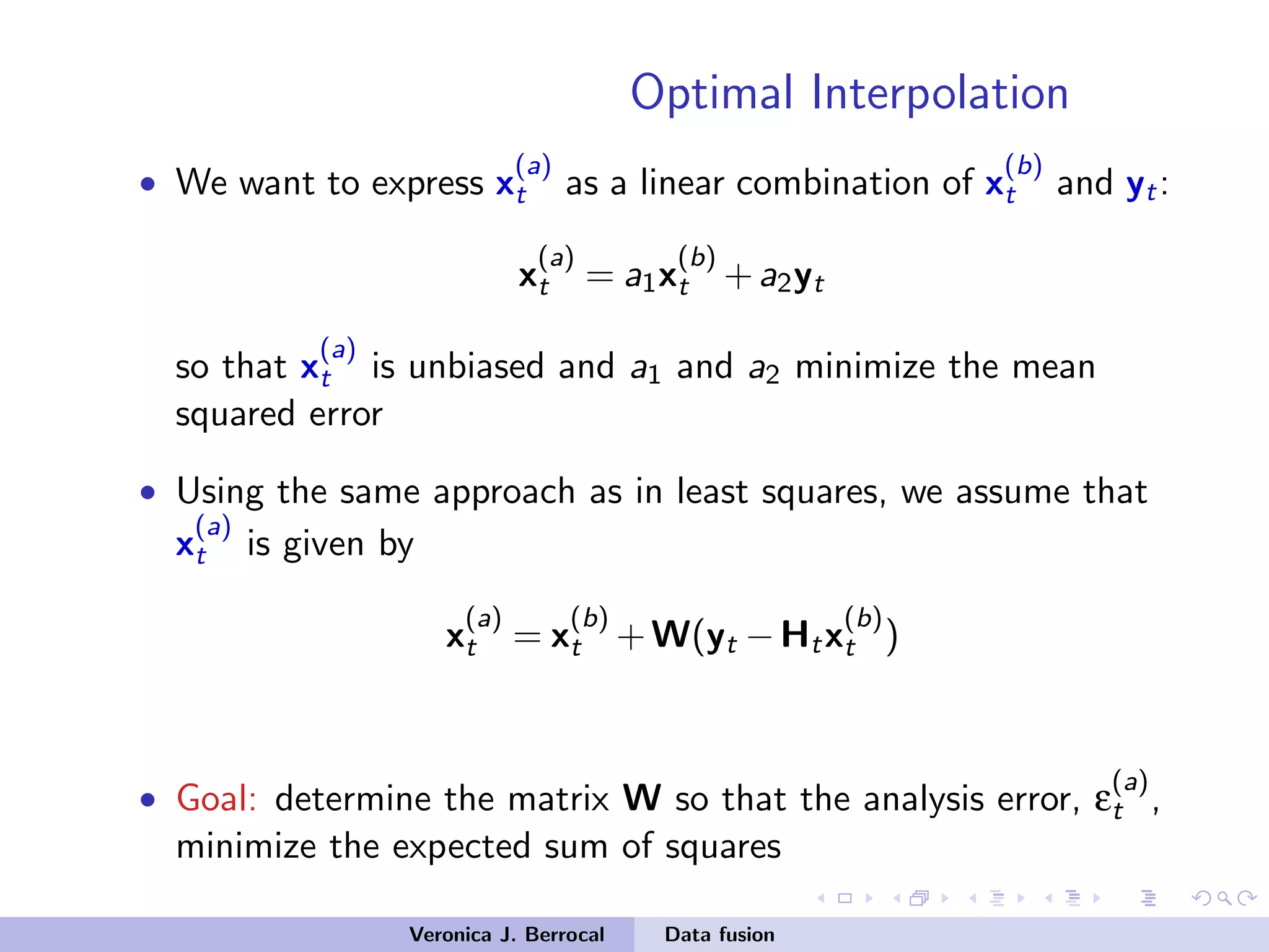 Optimal Interpolation
• We want to express x
(a)
t as a linear combination of x
(b)
t and yt:
x
(a)
t = a1x
(b)
t +a2yt
so that x
(a)
t is unbiased and a1 and a2 minimize the mean
squared error
• Using the same approach as in least squares, we assume that
x
(a)
t is given by
x
(a)
t = x
(b)
t +W(yt −Htx
(b)
t )
• Goal: determine the matrix W so that the analysis error, ε
(a)
t ,
minimize the expected sum of squares
Veronica J. Berrocal Data fusion
 