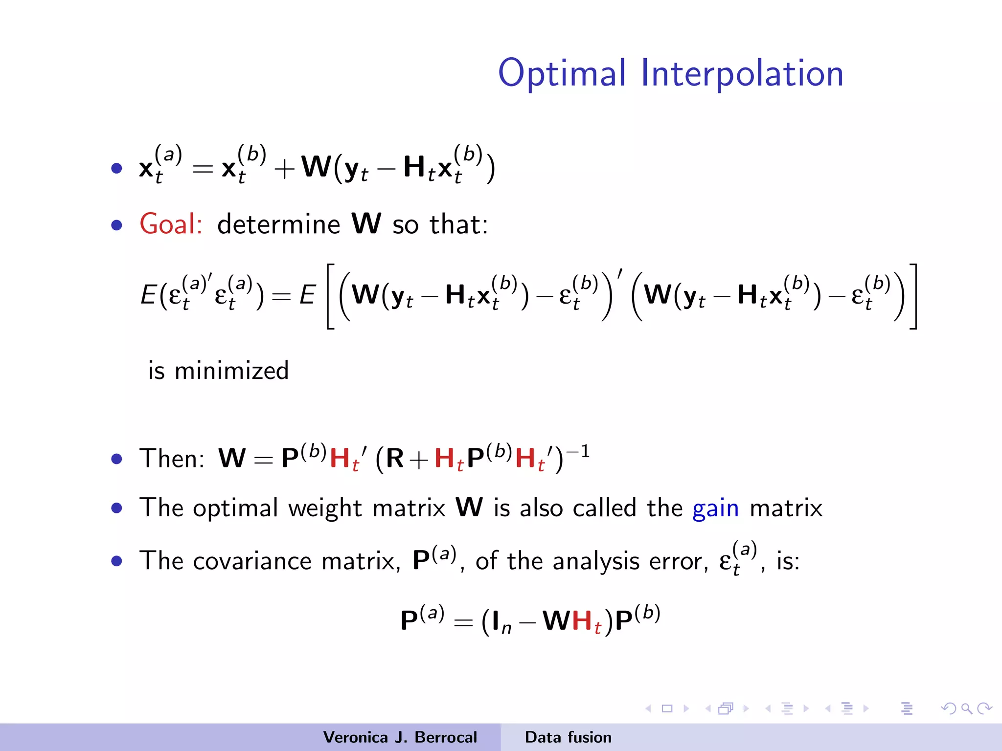 Optimal Interpolation
• x
(a)
t = x
(b)
t +W(yt −Htx
(b)
t )
• Goal: determine W so that:
E(ε
(a)
t ε
(a)
t ) = E W(yt −Htx
(b)
t )−ε
(b)
t W(yt −Htx
(b)
t )−ε
(b)
t
is minimized
• Then: W = P(b)
Ht (R+HtP(b)
Ht )−1
• The optimal weight matrix W is also called the gain matrix
• The covariance matrix, P(a)
, of the analysis error, ε
(a)
t , is:
P(a)
= (In −WHt)P(b)
Veronica J. Berrocal Data fusion
 