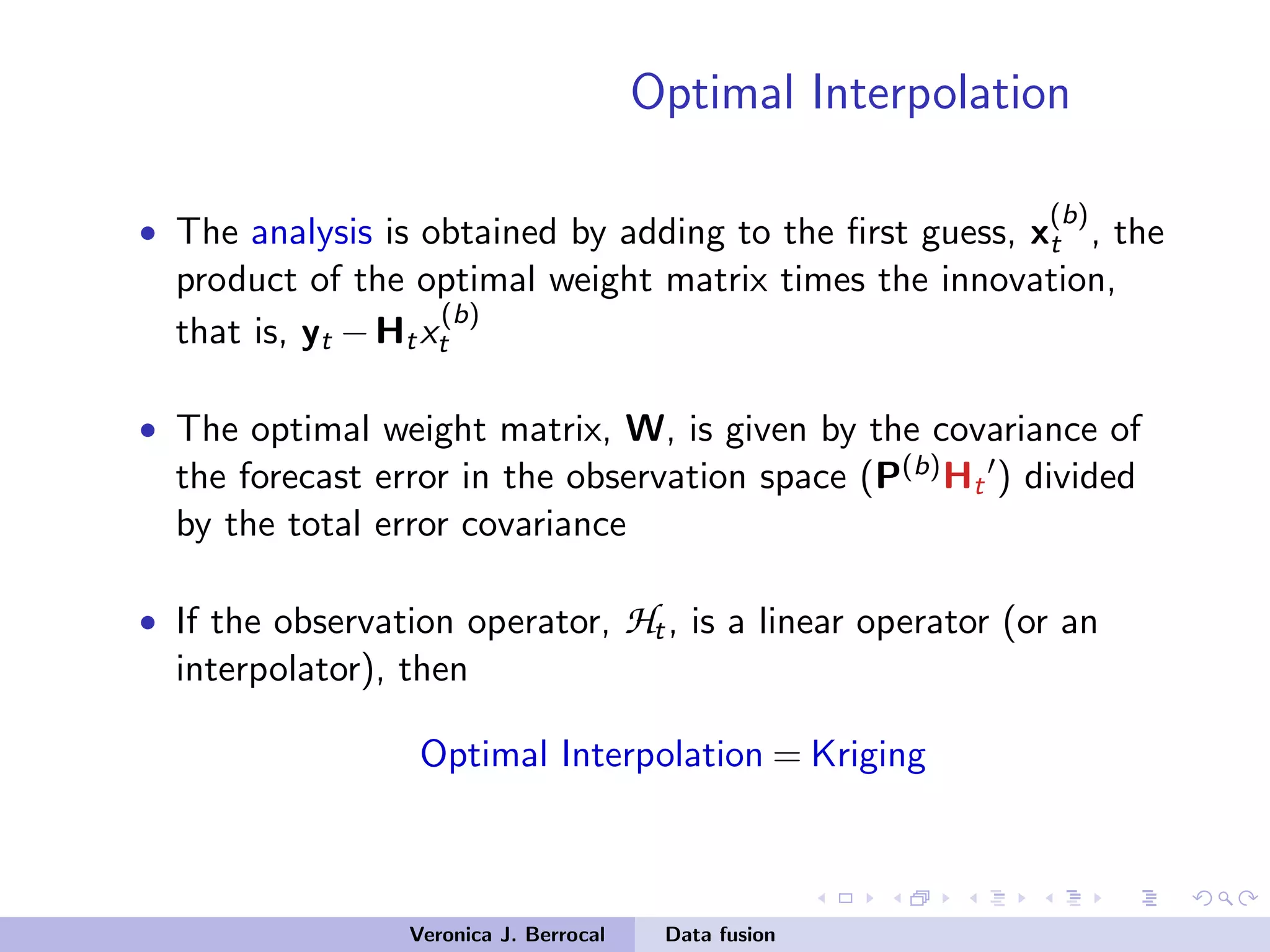 Optimal Interpolation
• The analysis is obtained by adding to the ﬁrst guess, x
(b)
t , the
product of the optimal weight matrix times the innovation,
that is, yt −Htx
(b)
t
• The optimal weight matrix, W, is given by the covariance of
the forecast error in the observation space (P(b)Ht ) divided
by the total error covariance
• If the observation operator, Ht, is a linear operator (or an
interpolator), then
Optimal Interpolation = Kriging
Veronica J. Berrocal Data fusion
 
