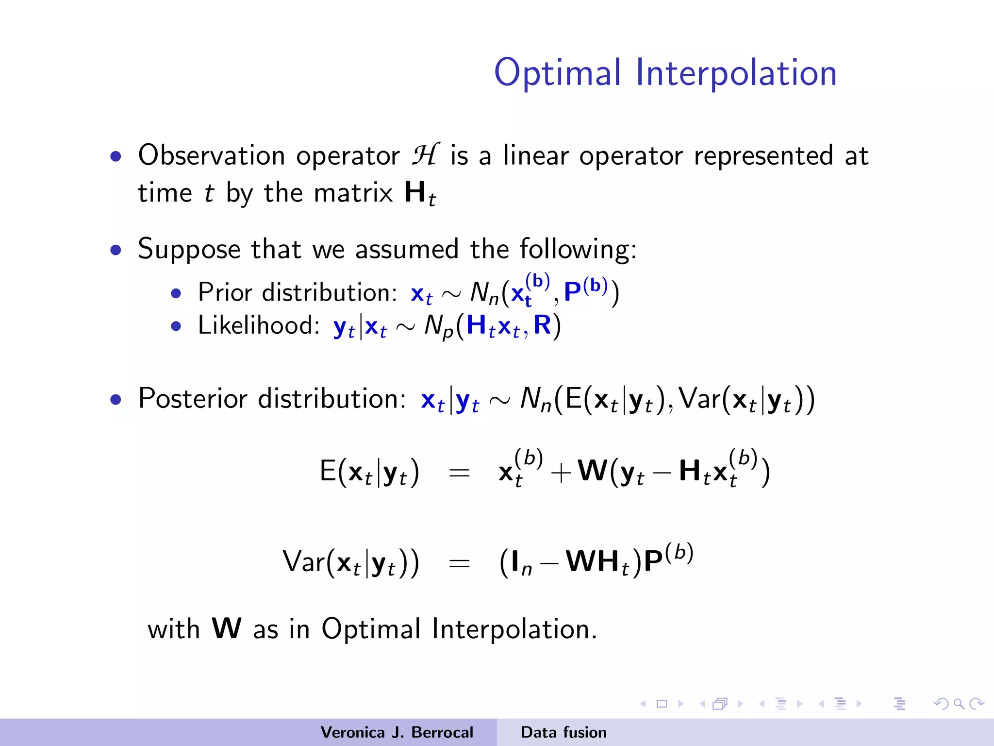 Optimal Interpolation
• Observation operator H is a linear operator represented at
time t by the matrix Ht
• Suppose that we assumed the following:
• Prior distribution: xt ∼ Nn(x
(b)
t ,P(b)
)
• Likelihood: yt|xt ∼ Np(Htxt,R)
• Posterior distribution: xt|yt ∼ Nn(E(xt|yt),Var(xt|yt))
E(xt|yt) = x
(b)
t +W(yt −Htx
(b)
t )
Var(xt|yt)) = (In −WHt)P(b)
with W as in Optimal Interpolation.
Veronica J. Berrocal Data fusion
 