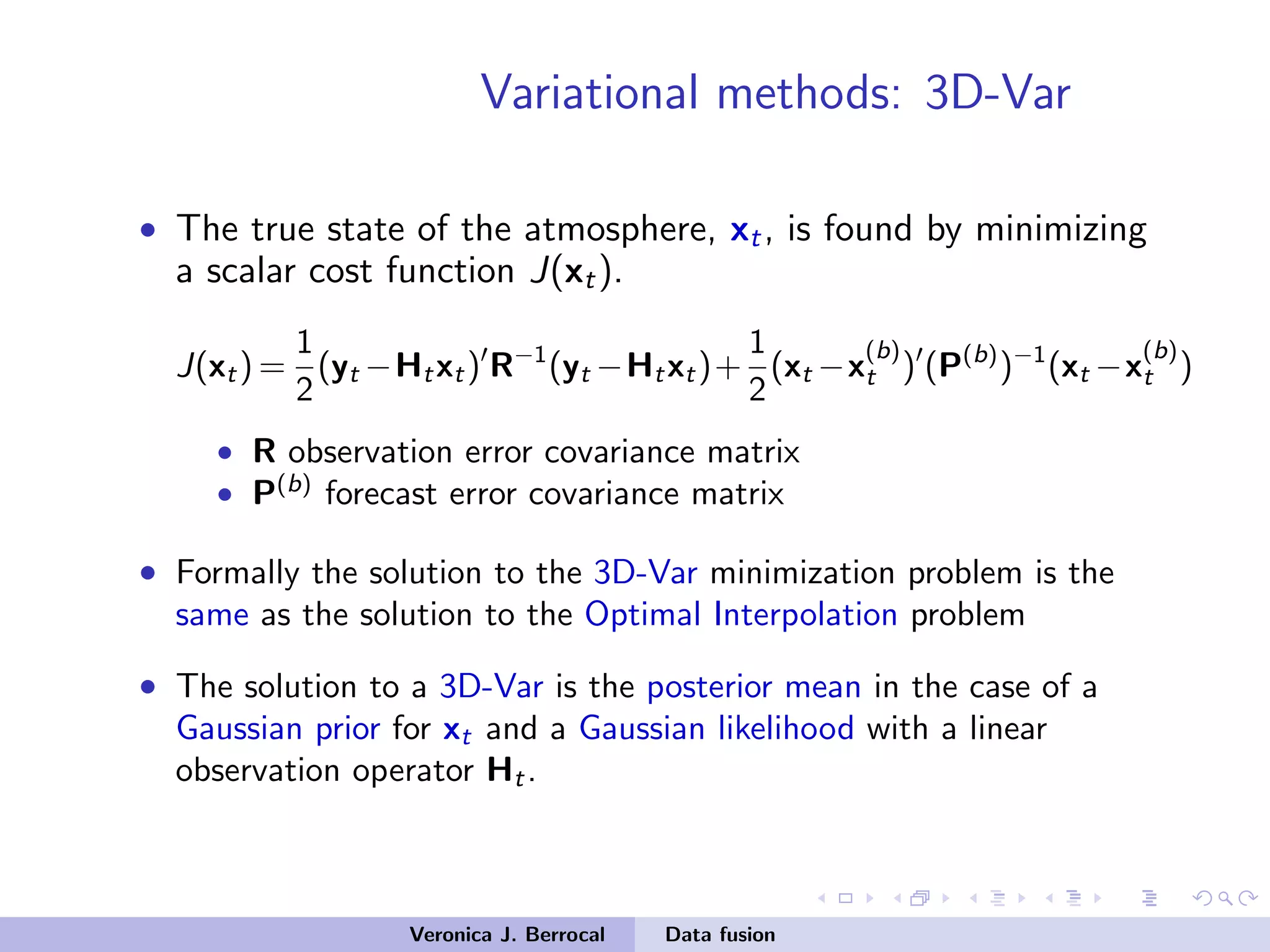 Variational methods: 3D-Var
• The true state of the atmosphere, xt, is found by minimizing
a scalar cost function J(xt).
J(xt) =
1
2
(yt −Htxt) R−1
(yt −Htxt)+
1
2
(xt −x
(b)
t ) (P(b)
)−1
(xt −x
(b)
t )
• R observation error covariance matrix
• P(b)
forecast error covariance matrix
• Formally the solution to the 3D-Var minimization problem is the
same as the solution to the Optimal Interpolation problem
• The solution to a 3D-Var is the posterior mean in the case of a
Gaussian prior for xt and a Gaussian likelihood with a linear
observation operator Ht.
Veronica J. Berrocal Data fusion
 