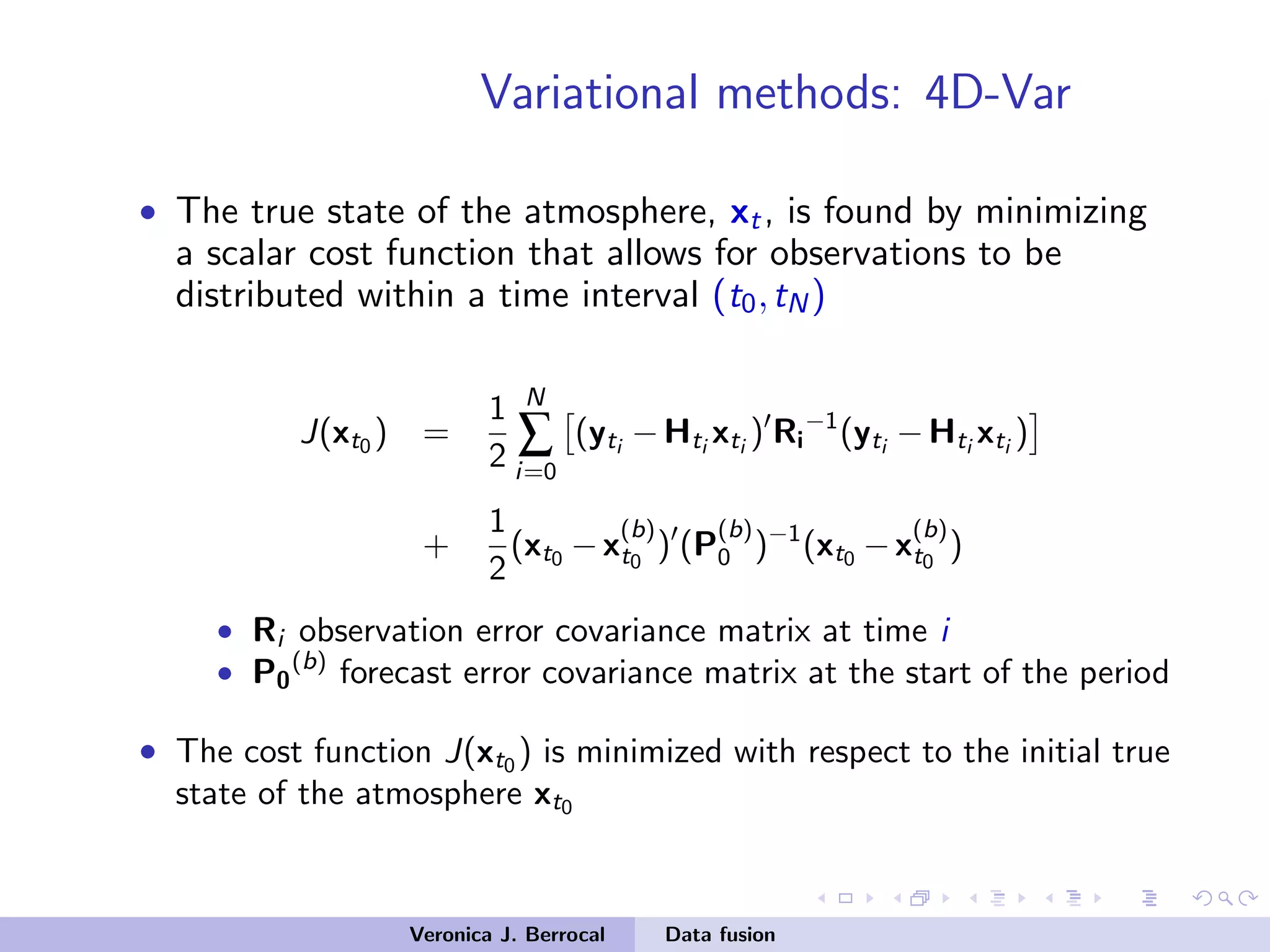 Variational methods: 4D-Var
• The true state of the atmosphere, xt, is found by minimizing
a scalar cost function that allows for observations to be
distributed within a time interval (t0,tN)
J(xt0 ) =
1
2
N
∑
i=0
(yti
−Hti
xti
) Ri
−1
(yti
−Hti
xti
)
+
1
2
(xt0 −x
(b)
t0
) (P
(b)
0 )−1
(xt0 −x
(b)
t0
)
• Ri observation error covariance matrix at time i
• P0
(b)
forecast error covariance matrix at the start of the period
• The cost function J(xt0 ) is minimized with respect to the initial true
state of the atmosphere xt0
Veronica J. Berrocal Data fusion
 