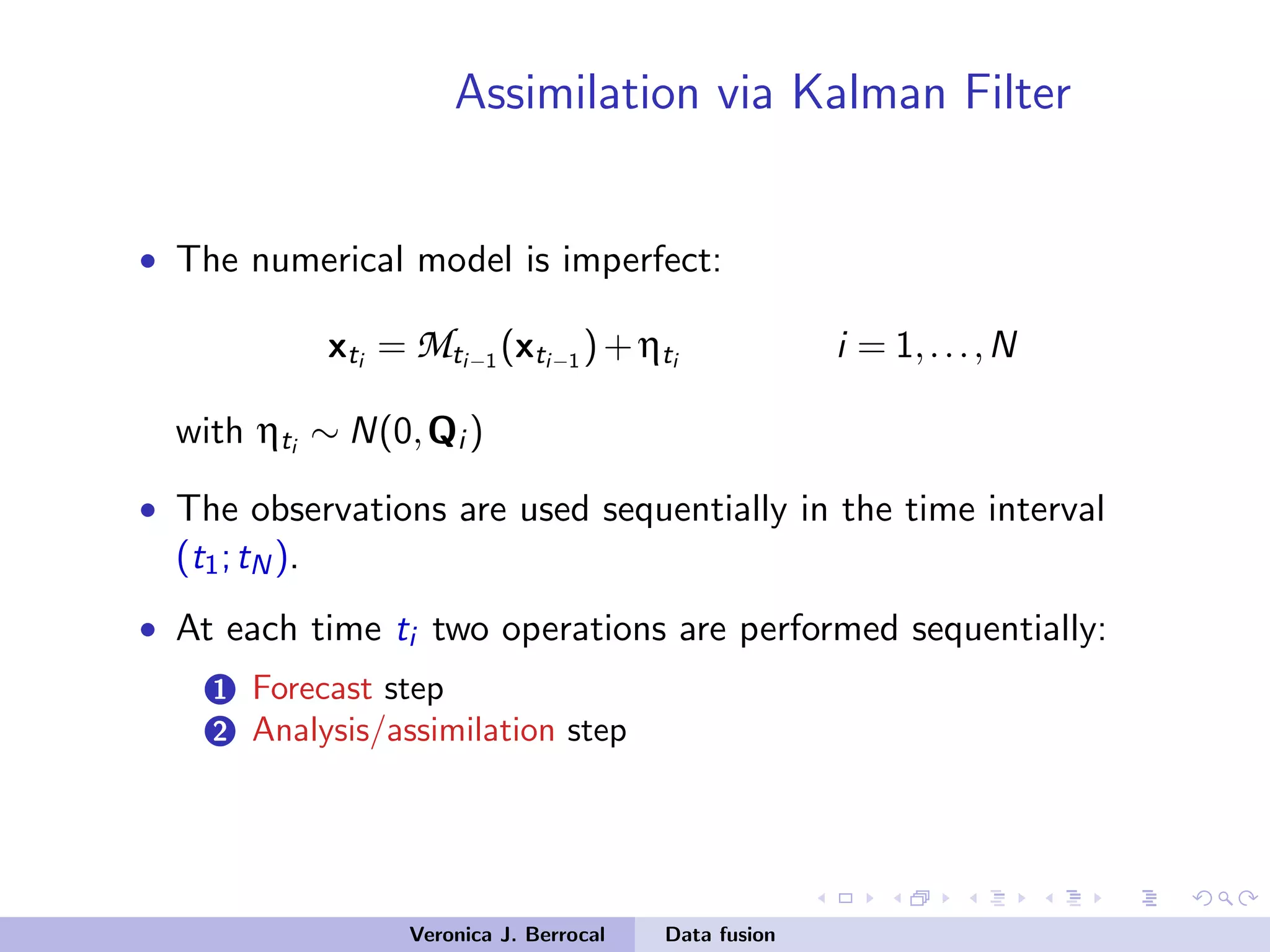Assimilation via Kalman Filter
• The numerical model is imperfect:
xti = Mti−1 (xti−1 )+ηti i = 1,...,N
with ηti ∼ N(0,Qi )
• The observations are used sequentially in the time interval
(t1;tN).
• At each time ti two operations are performed sequentially:
1 Forecast step
2 Analysis/assimilation step
Veronica J. Berrocal Data fusion
 