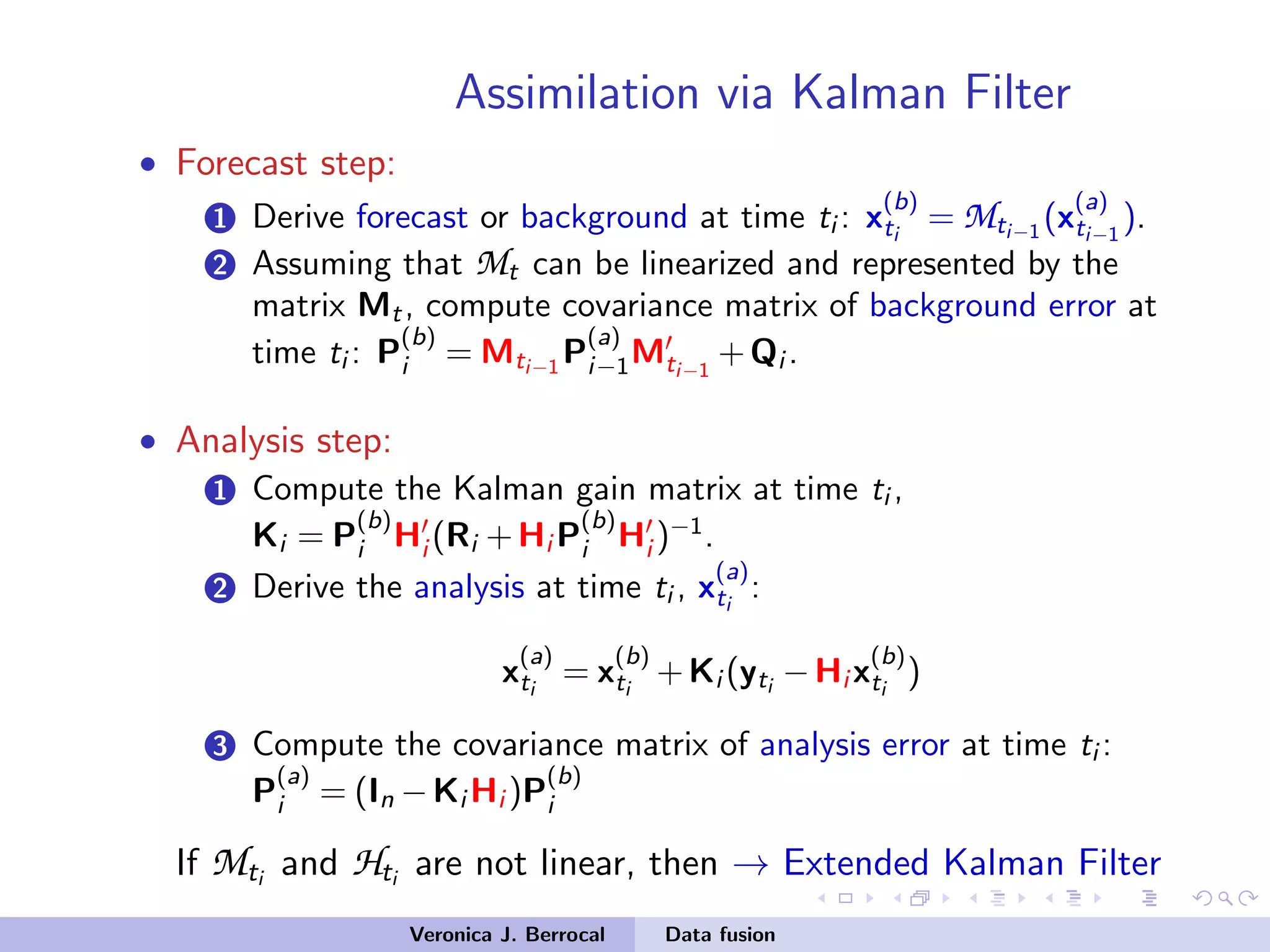 Assimilation via Kalman Filter
• Forecast step:
1 Derive forecast or background at time ti : x
(b)
ti
= Mti−1
(x
(a)
ti−1
).
2 Assuming that Mt can be linearized and represented by the
matrix Mt, compute covariance matrix of background error at
time ti : P
(b)
i = Mti−1
P
(a)
i−1Mti−1
+Qi .
• Analysis step:
1 Compute the Kalman gain matrix at time ti ,
Ki = P
(b)
i Hi (Ri +Hi P
(b)
i Hi )−1
.
2 Derive the analysis at time ti , x
(a)
ti
:
x
(a)
ti
= x
(b)
ti
+Ki (yti
−Hi x
(b)
ti
)
3 Compute the covariance matrix of analysis error at time ti :
P
(a)
i = (In −Ki Hi )P
(b)
i
If Mti and Hti are not linear, then → Extended Kalman Filter
Veronica J. Berrocal Data fusion
 