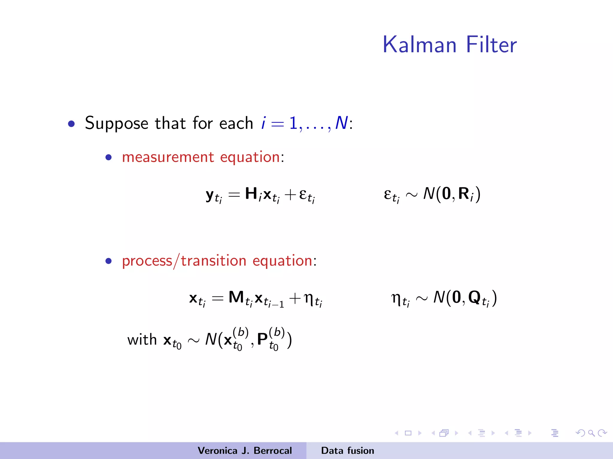 Kalman Filter
• Suppose that for each i = 1,...,N:
• measurement equation:
yti
= Hi xti
+εti
εti
∼ N(0,Ri )
• process/transition equation:
xti
= Mti
xti−1
+ηti
ηti
∼ N(0,Qti
)
with xt0 ∼ N(x
(b)
t0
,P
(b)
t0
)
Veronica J. Berrocal Data fusion
 