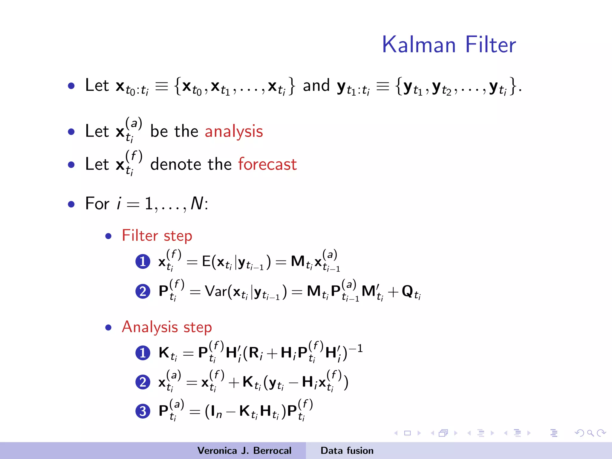 Kalman Filter
• Let xt0:ti ≡ {xt0 ,xt1 ,...,xti } and yt1:ti ≡ {yt1 ,yt2 ,...,yti }.
• Let x
(a)
ti
be the analysis
• Let x
(f )
ti
denote the forecast
• For i = 1,...,N:
• Filter step
1 x
(f )
ti
= E(xti |yti−1 ) = Mti x
(a)
ti−1
2 P
(f )
ti
= Var(xti |yti−1 ) = Mti P
(a)
ti−1
Mti
+Qti
• Analysis step
1 Kti = P
(f )
ti
Hi (Ri +Hi P
(f )
ti
Hi )−1
2 x
(a)
ti
= x
(f )
ti
+Kti (yti −Hi x
(f )
ti
)
3 P
(a)
ti
= (In −Kti Hti )P
(f )
ti
Veronica J. Berrocal Data fusion
 