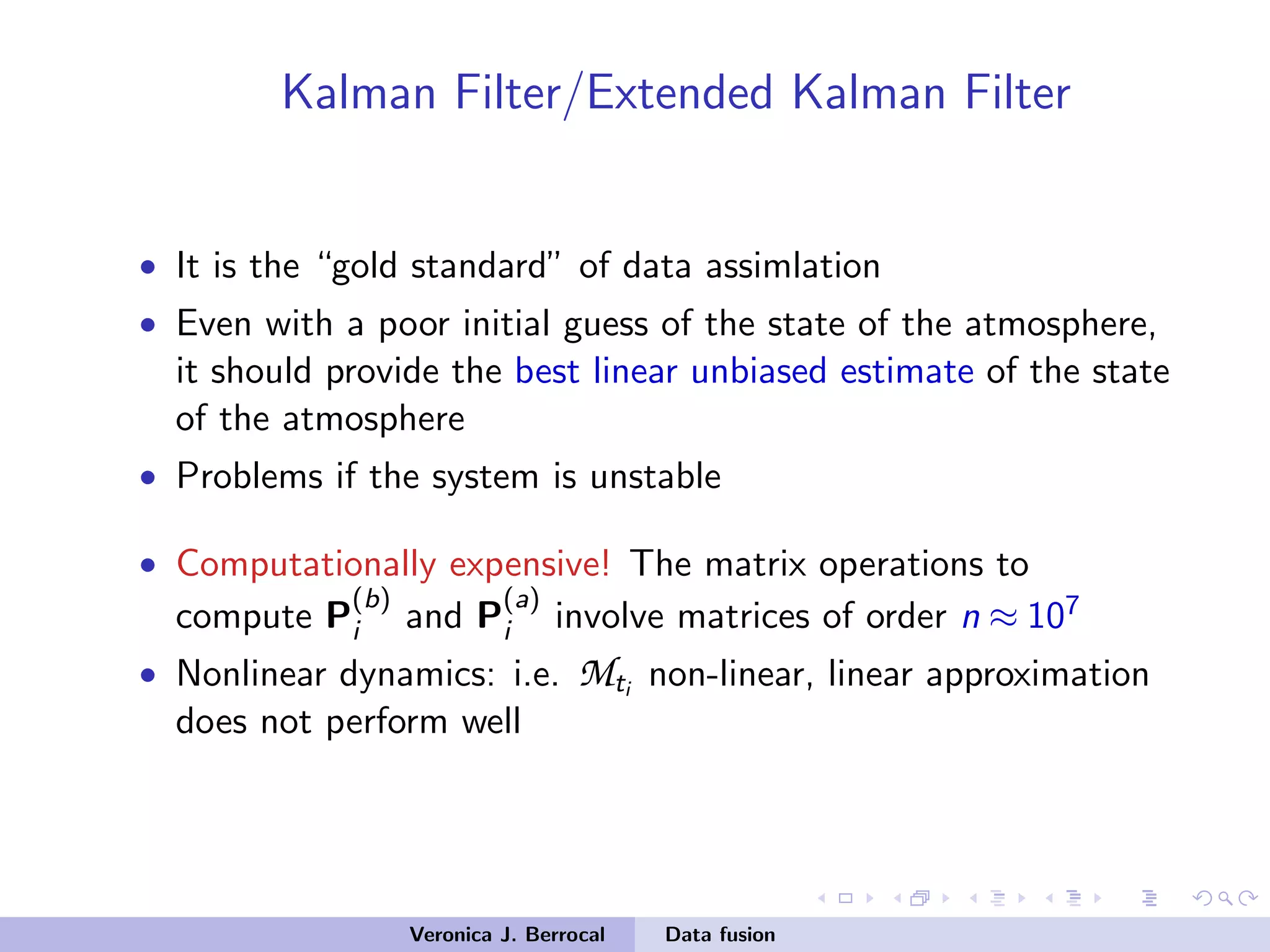 Kalman Filter/Extended Kalman Filter
• It is the “gold standard” of data assimlation
• Even with a poor initial guess of the state of the atmosphere,
it should provide the best linear unbiased estimate of the state
of the atmosphere
• Problems if the system is unstable
• Computationally expensive! The matrix operations to
compute P
(b)
i and P
(a)
i involve matrices of order n ≈ 107
• Nonlinear dynamics: i.e. Mti non-linear, linear approximation
does not perform well
Veronica J. Berrocal Data fusion
 
