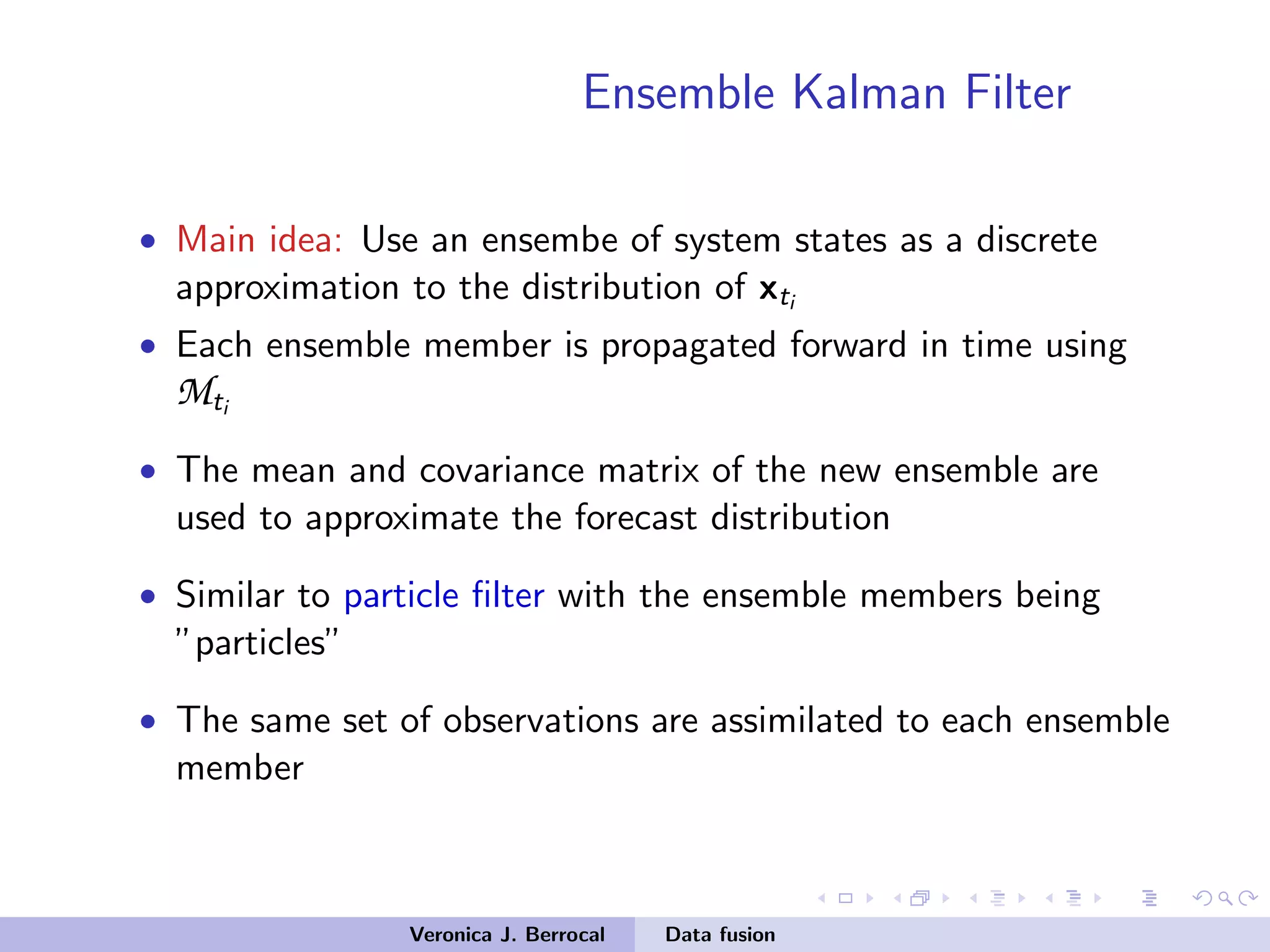 Ensemble Kalman Filter
• Main idea: Use an ensembe of system states as a discrete
approximation to the distribution of xti
• Each ensemble member is propagated forward in time using
Mti
• The mean and covariance matrix of the new ensemble are
used to approximate the forecast distribution
• Similar to particle ﬁlter with the ensemble members being
”particles”
• The same set of observations are assimilated to each ensemble
member
Veronica J. Berrocal Data fusion
 