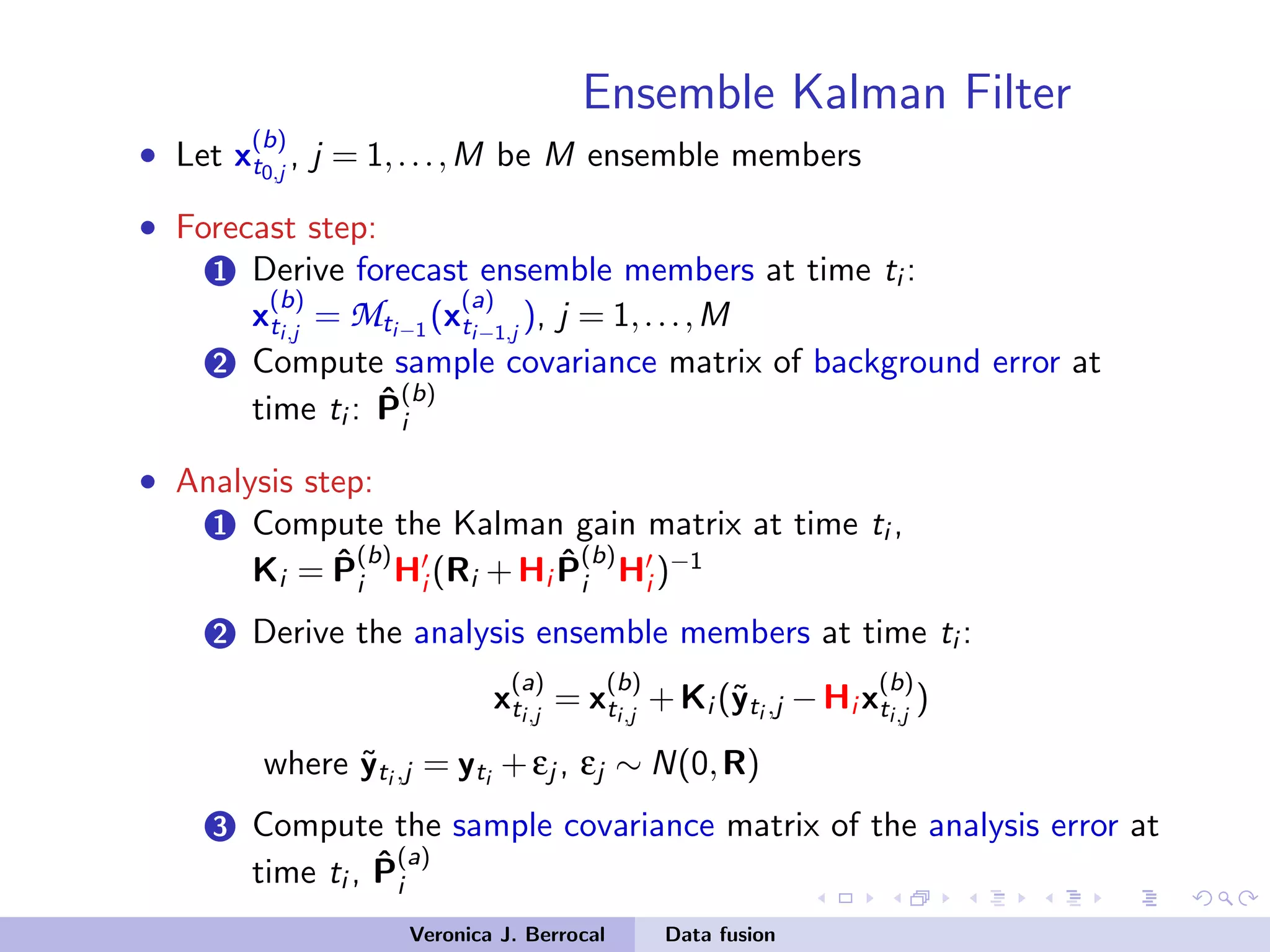 Ensemble Kalman Filter
• Let x
(b)
t0,j
, j = 1,...,M be M ensemble members
• Forecast step:
1 Derive forecast ensemble members at time ti :
x
(b)
ti,j
= Mti−1
(x
(a)
ti−1,j
), j = 1,...,M
2 Compute sample covariance matrix of background error at
time ti : ˆP
(b)
i
• Analysis step:
1 Compute the Kalman gain matrix at time ti ,
Ki = ˆP
(b)
i Hi (Ri +Hi
ˆP
(b)
i Hi )−1
2 Derive the analysis ensemble members at time ti :
x
(a)
ti,j
= x
(b)
ti,j
+Ki (˜yti ,j −Hi x
(b)
ti,j
)
where ˜yti ,j = yti
+εj , εj ∼ N(0,R)
3 Compute the sample covariance matrix of the analysis error at
time ti , ˆP
(a)
i
Veronica J. Berrocal Data fusion
 