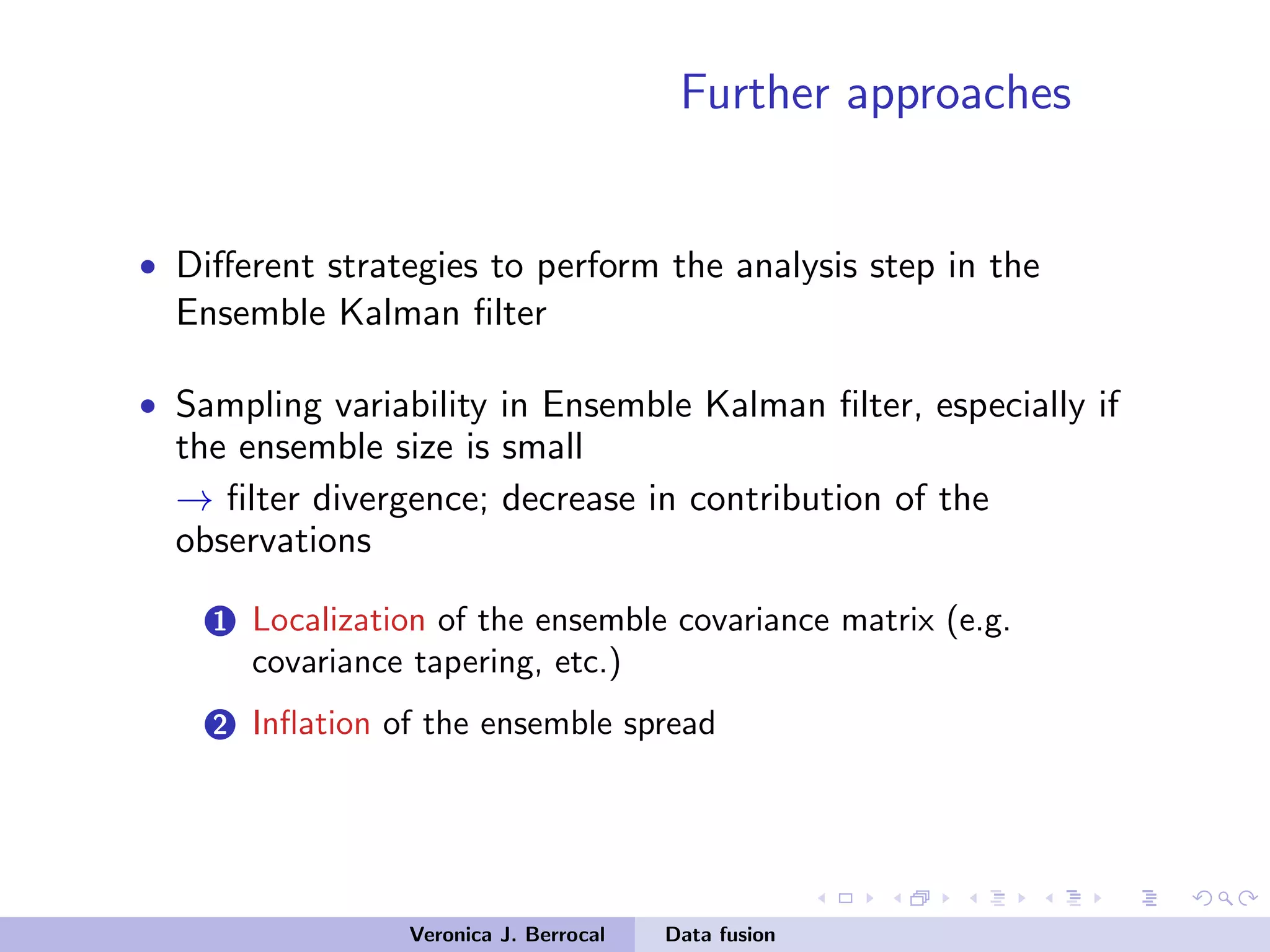 Further approaches
• Diﬀerent strategies to perform the analysis step in the
Ensemble Kalman ﬁlter
• Sampling variability in Ensemble Kalman ﬁlter, especially if
the ensemble size is small
→ ﬁlter divergence; decrease in contribution of the
observations
1 Localization of the ensemble covariance matrix (e.g.
covariance tapering, etc.)
2 Inﬂation of the ensemble spread
Veronica J. Berrocal Data fusion
 