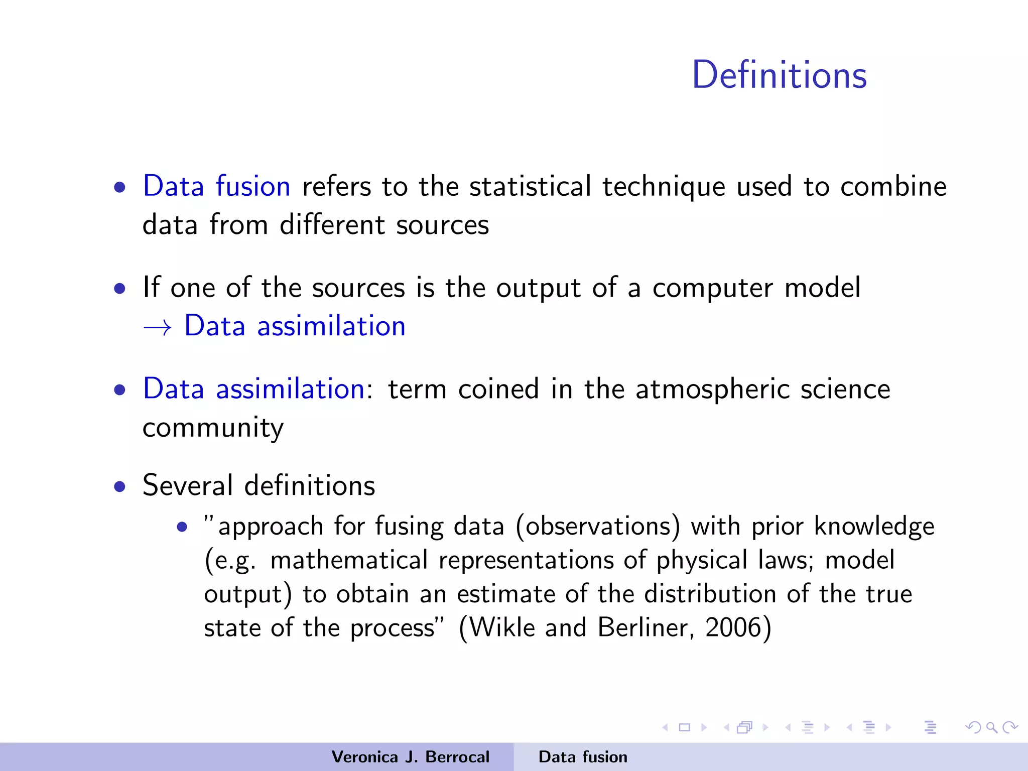 Deﬁnitions
• Data fusion refers to the statistical technique used to combine
data from diﬀerent sources
• If one of the sources is the output of a computer model
→ Data assimilation
• Data assimilation: term coined in the atmospheric science
community
• Several deﬁnitions
• ”approach for fusing data (observations) with prior knowledge
(e.g. mathematical representations of physical laws; model
output) to obtain an estimate of the distribution of the true
state of the process” (Wikle and Berliner, 2006)
Veronica J. Berrocal Data fusion
 