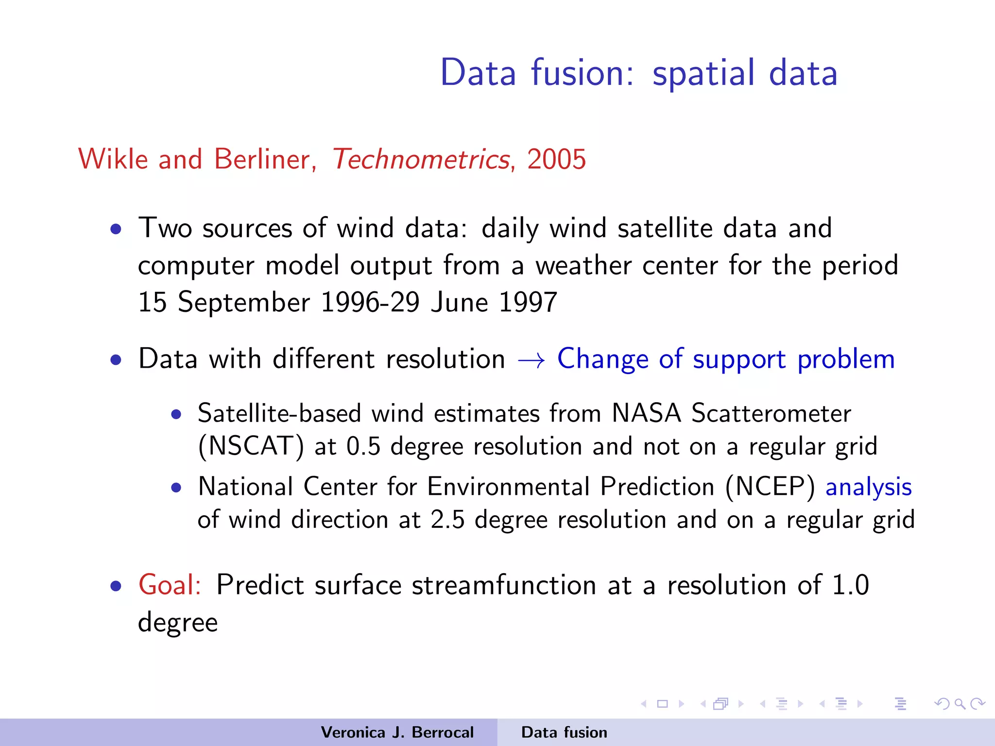 Data fusion: spatial data
Wikle and Berliner, Technometrics, 2005
• Two sources of wind data: daily wind satellite data and
computer model output from a weather center for the period
15 September 1996-29 June 1997
• Data with diﬀerent resolution → Change of support problem
• Satellite-based wind estimates from NASA Scatterometer
(NSCAT) at 0.5 degree resolution and not on a regular grid
• National Center for Environmental Prediction (NCEP) analysis
of wind direction at 2.5 degree resolution and on a regular grid
• Goal: Predict surface streamfunction at a resolution of 1.0
degree
Veronica J. Berrocal Data fusion
 