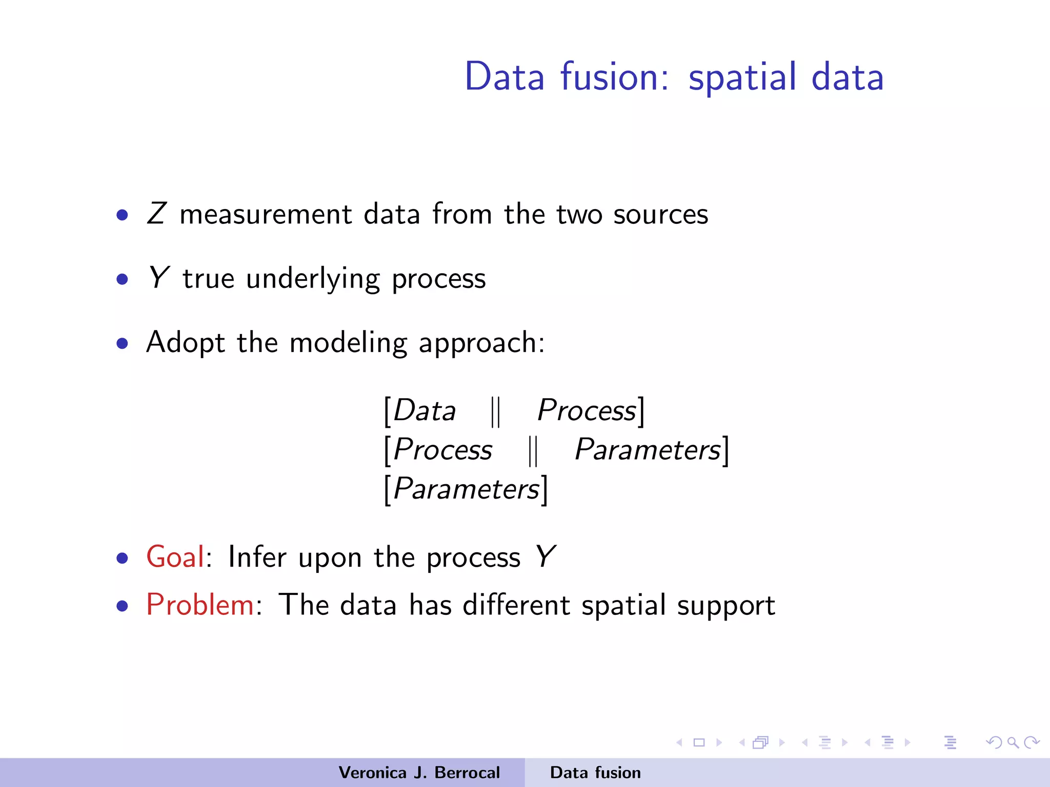 Data fusion: spatial data
• Z measurement data from the two sources
• Y true underlying process
• Adopt the modeling approach:
[Data Process]
[Process Parameters]
[Parameters]
• Goal: Infer upon the process Y
• Problem: The data has diﬀerent spatial support
Veronica J. Berrocal Data fusion
 