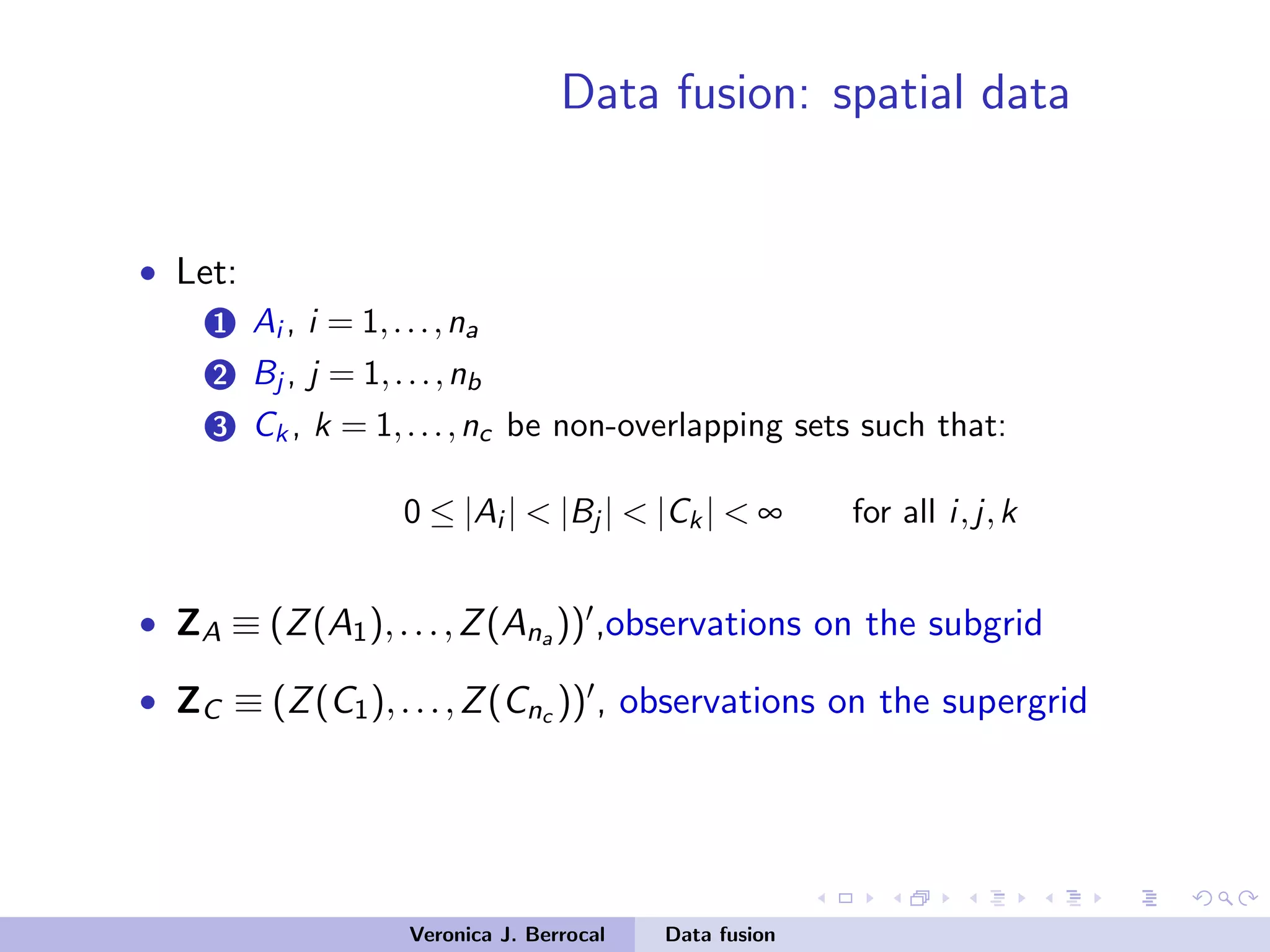 Data fusion: spatial data
• Let:
1 Ai , i = 1,...,na
2 Bj , j = 1,...,nb
3 Ck , k = 1,...,nc be non-overlapping sets such that:
0 ≤ |Ai | < |Bj | < |Ck | < ∞ for all i,j,k
• ZA ≡ (Z(A1),...,Z(Ana )) ,observations on the subgrid
• ZC ≡ (Z(C1),...,Z(Cnc )) , observations on the supergrid
Veronica J. Berrocal Data fusion
 