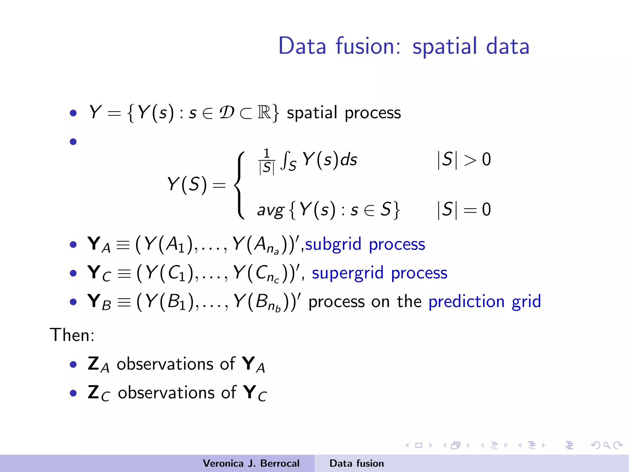 Data fusion: spatial data
• Y = {Y (s) : s ∈ D ⊂ R} spatial process
•
Y (S) =



1
|S| S Y (s)ds |S| > 0
avg {Y (s) : s ∈ S} |S| = 0
• YA ≡ (Y (A1),...,Y (Ana )) ,subgrid process
• YC ≡ (Y (C1),...,Y (Cnc )) , supergrid process
• YB ≡ (Y (B1),...,Y (Bnb
)) process on the prediction grid
Then:
• ZA observations of YA
• ZC observations of YC
Veronica J. Berrocal Data fusion
 