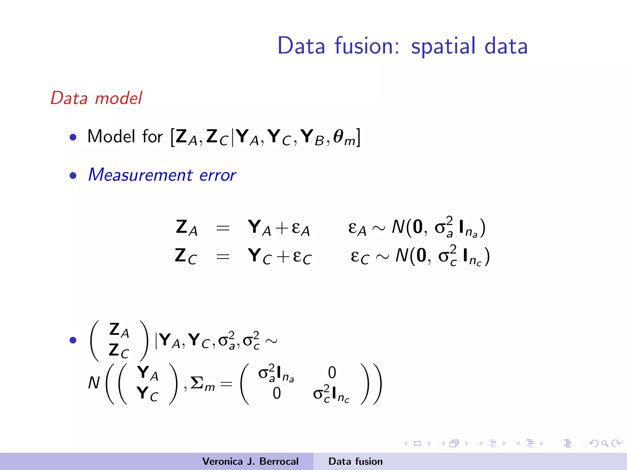 Data fusion: spatial data
Data model
• Model for [ZA,ZC |YA,YC ,YB,θm]
• Measurement error
ZA = YA +εA εA ∼ N(0, σ2
a Ina )
ZC = YC +εC εC ∼ N(0, σ2
c Inc )
•
ZA
ZC
|YA,YC ,σ2
a,σ2
c ∼
N
YA
YC
,Σm =
σ2
aIna 0
0 σ2
c Inc
Veronica J. Berrocal Data fusion
 
